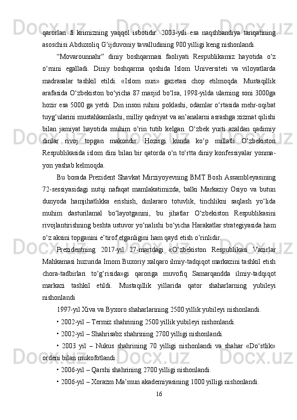 qarorlari   fi   krimizning   yaqqol   isbotidir.   2003-yili   esa   naqshbandiya   tariqatining
asoschisi Abduxoliq G‘ijduvoniy tavalludining 900 yilligi keng nishonlandi. 
“Movarounnahr”   diniy   boshqarmasi   faoliyati   Respublikamiz   hayotida   o‘z
o‘rnini   egalladi.   Diniy   boshqarma   qoshida   Islom   Universiteti   va   viloyatlarda
madrasalar   tashkil   etildi.   «Islom   nuri»   gazetasi   chop   etilmoqda.   Mustaqillik
arafasida O‘zbekiston bo‘yicha 87 masjid bo‘lsa, 1998-yilda ularning soni 3000ga
hozir esa 5000 ga yetdi. Din inson ruhini poklashi, odamlar o‘rtasida mehr-oqibat
tuyg‘ularini mustahkamlashi, milliy qadriyat va an’analarni asrashga xizmat qilishi
bilan   jamiyat   hayotida   muhim   o‘rin   tutib   kelgan.   O‘zbek   yurti   azaldan   qadimiy
dinlar   rivoj   topgan   makondir.   Hozirgi   kunda   ko‘p   millatli   O‘zbekiston
Respublikasida islom dini bilan bir qatorda o‘n to‘rtta diniy konfessiyalar yonma-
yon yashab kelmoqda. 
Bu  borada  Prezident   Shavkat   Mirziyoyevning  BMT   Bosh  Assambleyasining
72-sessiyasidagi   nutqi   nafaqat   mamlakatimizda,   balki   Markaziy   Osiyo   va   butun
dunyoda   hamjihatlikka   erishish,   dinlararo   totuvlik,   tinchlikni   saqlash   yo‘lida
muhim   dasturilamal   bo‘layotganini,   bu   jihatlar   O‘zbekiston   Respublikasini
rivojlantirishning beshta ustuvor yo‘nalishi bo‘yicha Harakatlar strategiyasida ham
o‘z aksini topganini e’tirof etganligini ham qayd etish o’rinlidir. 
Prezidentning   2017-yil   27-martdagi   «O‘zbekiston   Respublikasi   Vazirlar
Mahkamasi huzurida Imom Buxoriy xalqaro ilmiy-tadqiqot markazini tashkil etish
chora-tadbirlari   to‘g‘risida»gi   qaroriga   muvofiq   Samarqandda   ilmiy-tadqiqot
markazi   tashkil   etildi.   Mustaqillik   yillarida   qator   shaharlarning   yubileyi
nishonlandi  
1997-yil Xiva va Byxoro shaharlarining 2500 yillik yubileyi nishonlandi. 
• 2002-yil – Termiz shahrining 2500 yillik yubileyi nishonlandi. 
• 2002-yil – Shahrisabz shahrining 2700 yilligi nishonlandi. 
•   2003   yil   –   Nukus   shahrining   70   yilligi   nishonlandi   va   shahar   «Do‘stlik»
ordeni bilan mukofotlandi. 
• 2006-yil – Qarshi shahrining 2700 yilligi nishonlandi. 
• 2006-yil – Xorazm Ma’mun akademiyasining 1000 yilligi nishonlandi. 
16 