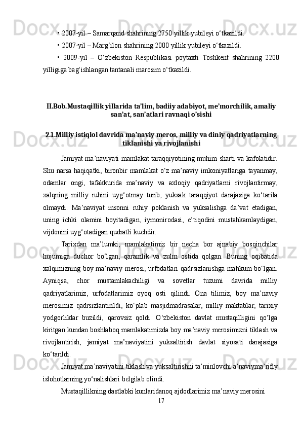 • 2007-yil – Samarqand shahrining 2750 yillik yubileyi o‘tkazildi. 
• 2007-yil – Marg‘ilon shahrining 2000 yillik yubileyi o‘tkazildi. 
•   2009-yil   –   O‘zbekiston   Respublikasi   poytaxti   Toshkent   shahrining   2200
yilligiga bag‘ishlangan tantanali marosim o‘tkazildi.
II.Bob.Mustaqillik yillarida ta’lim, badiiy adabiyot, me’morchilik, amaliy
san’at, san’atlari ravnaqi o’sishi
2.1.Milliy istiqlol davrida ma’naviy meros, milliy va diniy qadriyatlarning
tiklanishi va rivojlanishi
Jamiyat ma’naviyati mamlakat taraqqiyotining muhim sharti va kafolatidir.
Shu narsa  haqiqatki, bironbir  mamlakat  o‘z ma’naviy imkoniyatlariga tayanmay,
odamlar   ongi,   tafakkurida   ma’naviy   va   axloqiy   qadriyatlarni   rivojlantirmay,
xalqning   milliy   ruhini   uyg‘otmay   turib,   yuksak   taraqqiyot   darajasiga   ko‘tarila
olmaydi.   Ma’naviyat   insonni   ruhiy   poklanish   va   yuksalishga   da’vat   etadigan,
uning   ichki   olamini   boyitadigan,   iymonirodasi,   e’tiqodini   mustahkamlaydigan,
vijdonini uyg‘otadigan qudratli kuchdir.
Tarixdan   ma’lumki,   mamlakatimiz   bir   necha   bor   ajnabiy   bosqinchilar
hujumiga   duchor   bo‘lgan,   qaramlik   va   zulm   ostida   qolgan.   Buning   oqibatida
xalqimizning boy ma’naviy merosi, urfodatlari qadrsizlanishga mahkum bo‘lgan.
Ayniqsa,   chor   mustamlakachiligi   va   sovetlar   tuzumi   davrida   milliy
qadriyatlarimiz,   urfodatlarimiz   oyoq   osti   qilindi.   Ona   tilimiz,   boy   ma’naviy
merosimiz   qadrsizlantirildi,   ko‘plab   masjidmadrasalar,   milliy   maktablar,   tarixiy
yodgorliklar   buzildi,   qarovsiz   qoldi.   O‘zbekiston   davlat   mustaqilligini   qo‘lga
kiritgan kundan boshlaboq mamlakatimizda boy ma’naviy merosimizni tiklash va
rivojlantirish,   jamiyat   ma’naviyatini   yuksaltirish   davlat   siyosati   darajasiga
ko‘tarildi.
Jamiyat ma’naviyatini tiklash va yuksaltirishni ta’minlovchi a’naviyma’rifiy 
islohotlarning yo‘nalishlari belgilab olindi.
Mustaqillikning dastlabki kunlaridanoq ajdodlarimiz ma’naviy merosini 
17 