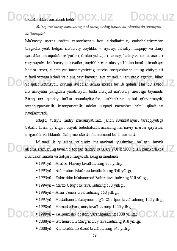 tiklash ishlari boshlanib ketdi.
Xo‘sh, ma’naviy merosning o‘zi nima, uning tiklanishi nimalarda namoyon 
bo‘lmoqda?
Ma’naviy   meros   qadim   zamonlardan   beri   ajdodlarimiz,   otabobolarimizdan
bizgacha   yetib   kelgan   ma’naviy   boyliklar   –   siyosiy,   falsafiy,   huquqiy   va   diniy
qarashlar, axloqodob me’yorlari, ilmfan yutuqlari, tarixiy, badiiy va san’at asarlari
majmuyidir. Ma’naviy qadriyatlar, boyliklar inqilobiy yo‘l bilan hosil qilinadigan
hodisa   emas,   u   jamiyat   taraqqiyotining   barcha   bosqichlarida   uning   ehtiyojlari
tufayli yuzaga keladi va o‘sha davr hayotini aks ettiradi, u jamiyat o‘zgarishi bilan
yo‘qolib   ketmaydi,   keyingi   avlodlar   uchun   meros   bo‘lib   qoladi.   Har   bir   avlod
ma’naviyatni   yangidan   yaratmaydi,   balki   mavjud   ma’naviy   merosga   tayanadi.
Biroq   uni   qanday   bo‘lsa   shundayligicha,   ko‘rko‘rona   qabul   qilavermaydi,
taraqqiyparvarlik,   insonparvarlik,   adolat   nuqtayi   nazaridan   qabul   qiladi   va
rivojlantiradi.
Istiqlol   tufayli   milliy   madaniyatimiz,   jahon   sivilizatsiyasi   taraqqiyotiga
bebaho   hissa   qo‘shgan   buyuk   bobokalonlarimizning   ma’naviy   merosi   qaytadan
o‘rganildi va tiklandi. Xalqimiz ulardan bahramand bo‘la boshladi.
Mustaqillik   yillarida   xalqimiz   ma’naviyati   yulduzlari   bo‘lgan   buyuk
allomalarimizning tavallud topgan tarixiy sanalari YUNESKO bilan hamkorlikda
mamlakatimizda va xalqaro miqyosda keng nishonlandi:
   1991yil – Alisher Navoiy tavalludining 550 yilligi;
   1992yil – Boborahim Mashrab tavalludining 350 yilligi;
   1993yil – Zahiriddin Muhammad Bobur tavalludining 510 yilligi;
   1994yil – Mirzo Ulug‘bek tavalludining 600 yilligi;
   1996yil – Amir Temur tavalludining 660 yilligi;
   1997yil – Abdulhamid Sulaymon o‘g‘li Cho‘lpon tavalludining 100 yilligi;
   1998yil – Ahmad alFarg‘oniy tavalludining 1200 yilligi;
   1999yil – «Alpomish» dostoni yaratilganining 1000 yilligi;
   2000yil – Burhoniddin Marg‘inoniy tavalludining 910 yilligi;
   2000yil – Kamoliddin Behzod tavalludining 545 yilligi;
18 