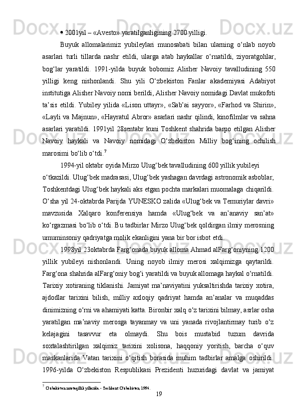    2001yil – «Avesto» yaratilganligining 2700 yilligi.
Buyuk   allomalarimiz   yubileylari   munosabati   bilan   ularning   o‘nlab   noyob
asarlari   turli   tillarda   nashr   etildi,   ularga   atab   haykallar   o‘rnatildi,   ziyoratgohlar,
bog‘lar   yaratildi.   1991-yilda   buyuk   bobomiz   Alisher   Navoiy   tavalludining   550
yilligi   keng   nishonlandi.   Shu   yili   O‘zbekiston   Fanlar   akademiyasi   Adabiyot
institutiga Alisher Navoiy nomi berildi, Alisher Navoiy nomidagi Davlat mukofoti
ta’sis   etildi.   Yubiley   yilida   «Lison   uttayr»,   «Sab’ai   sayyor»,   «Farhod   va   Shirin»,
«Layli va Majnun», «Hayratul Abror» asarlari nashr qilindi, kinofilmlar va sahna
asarlari yaratildi. 1991yil  28sentabr  kuni  Toshkent  shahrida barpo etilgan Alisher
Navoiy   haykali   va   Navoiy   nomidagi   O‘zbekiston   Milliy   bog‘ining   ochilish
marosimi bo‘lib o‘tdi. 7
1994-yil oktabr oyida Mirzo Ulug‘bek tavalludining 600 yillik yubileyi
o‘tkazildi. Ulug‘bek madrasasi, Ulug‘bek yashagan davrdagi astronomik asboblar,
Toshkentdagi Ulug‘bek haykali aks etgan pochta markalari muomalaga chiqarildi.
O‘sha yil 24-oktabrda Parijda YUNESKO zalida «Ulug‘bek va Temuriylar davri»
mavzusida   Xalqaro   konferensiya   hamda   «Ulug‘bek   va   an’anaviy   san’at»
ko‘rgazmasi bo‘lib o‘tdi. Bu tadbirlar Mirzo Ulug‘bek qoldirgan ilmiy merosning
umuminsoniy qadriyatga molik ekanligini yana bir bor isbot etdi.
1998yil 23oktabrda Farg‘onada buyuk alloma Ahmad alFarg‘oniyning 1200
yillik   yubileyi   nishonlandi.   Uning   noyob   ilmiy   merosi   xalqimizga   qaytarildi.
Farg‘ona shahrida alFarg‘oniy bog‘i yaratildi va buyuk allomaga haykal o‘rnatildi.
Tarixiy   xotiraning   tiklanishi.   Jamiyat   ma’naviyatini   yuksaltirishda   tarixiy   xotira,
ajdodlar   tarixini   bilish,   milliy   axloqiy   qadriyat   hamda   an’analar   va   muqaddas
dinimizning o‘rni va ahamiyati katta. Bironbir xalq o‘z tarixini bilmay, asrlar osha
yaratilgan   ma’naviy   merosga   tayanmay   va   uni   yanada   rivojlantirmay   turib   o‘z
kelajagini   tasavvur   eta   olmaydi.   Shu   bois   mustabid   tuzum   davrida
soxtalashtirilgan   xalqimiz   tarixini   xolisona,   haqqoniy   yoritish,   barcha   o‘quv
maskanlarida   Vatan   tarixini   o‘qitish   borasida   muhim   tadbirlar   amalga   oshirildi.
1996-yilda   O‘zbekiston   Respublikasi   Prezidenti   huzuridagi   davlat   va   jamiyat
7
  O‘zbekiston mustaqillik yillarida. - Toshkent: O‘zbekiston, 1996.
19 