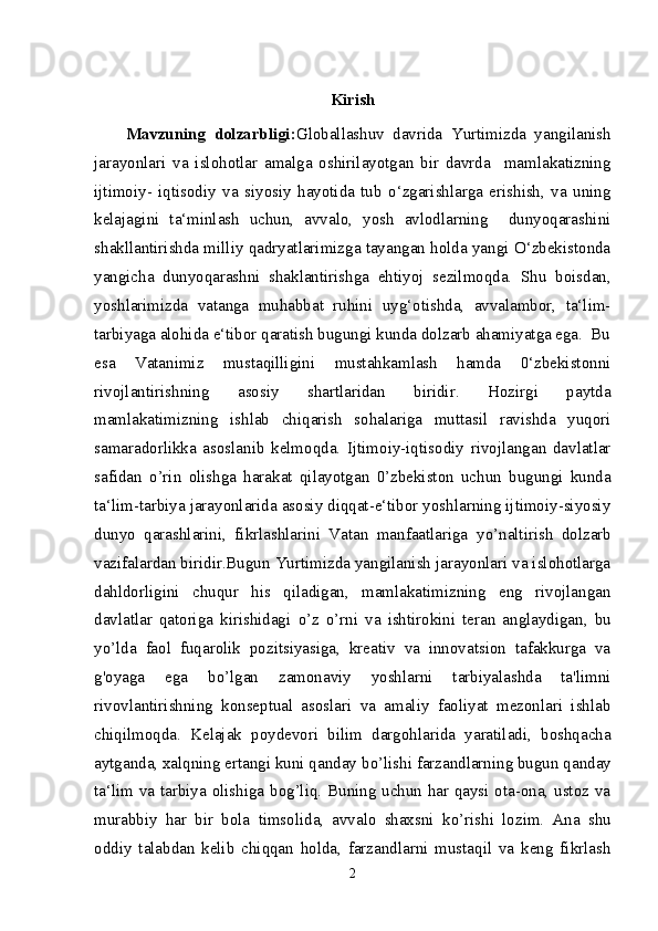 Kirish
Mavzuning   dolzarbligi: Globallashuv   davrida   Yurtimizda   yangilanish
jarayonlari   va   islohotlar   amalga   oshirilayotgan   bir   davrda     mamlakatizning
ijtimoiy-   iqtisodiy   va   siyosiy   hayotida   tub   o‘zgarishlarga   erishish,   va   uning
kelajagini   ta‘minlash   uchun,   avvalo,   yosh   avlodlarning     dunyoqarashini
shakllantirishda milliy qadryatlarimizga tayangan holda yangi O‘zbekistonda
yangicha   dunyoqarashni   shaklantirishga   ehtiyoj   sezilmoqda.   Shu   boisdan,
yoshlarimizda   vatanga   muhabbat   ruhini   uyg‘otishda,   avvalambor,   ta‘lim-
tarbiyaga alohida e‘tibor qaratish bugungi kunda dolzarb ahamiyatga ega.  Bu
esa   Vatanimiz   mustaqilligini   mustahkamlash   hamda   0‘zbekistonni
rivojlantirishning   asosiy   shartlaridan   biridir.   Hozirgi   paytda
mamlakatimizning   ishlab   chiqarish   sohalariga   muttasil   ravishda   yuqori
samaradorlikka   asoslanib   kelmoqda.   Ijtimoiy-iqtisodiy   rivojlangan   davlatlar
safidan   о ’rin   olishga   harakat   qilayotgan   0’zbekiston   uchun   bugungi   kunda
ta‘lim-tarbiya jarayonlarida asosiy diqqat-e‘tibor yoshlarning ijtimoiy-siyosiy
dunyo   qarashlarini,   fikrlashlarini   Vatan   manfaatlariga   y о ’naltirish   dolzarb
vazifalardan biridir.Bugun Yurtimizda yangilanish jarayonlari va islohotlarga
dahldorligini   chuqur   his   qiladigan,   mamlakatimizning   eng   rivojlangan
davlatlar   qatoriga   kirishidagi   о ’z   о ’rni   va   ishtirokini   teran   anglaydigan,   bu
y о ’lda   faol   fuqarolik   pozitsiyasiga,   kreativ   va   innovatsion   tafakkurga   va
g'oyaga   ega   b о ’lgan   zamonaviy   yoshlarni   tarbiyalashda   ta'limni
rivovlantirishning   konseptual   asoslari   va   amaliy   faoliyat   mezonlari   ishlab
chiqilmoqda.   Kelajak   poydevori   bilim   dargohlarida   yaratiladi,   boshqacha
aytganda, xalqning ertangi kuni qanday b о ’lishi farzandlarning bugun qanday
ta‘lim va tarbiya olishiga bog’liq. Buning uchun har qaysi ota-ona, ustoz va
murabbiy   har   bir   bola   timsolida,   avvalo   shaxsni   k о ’rishi   lozim.   Ana   shu
oddiy   talabdan   kelib   chiqqan   holda,   farzandlarni   mustaqil   va   keng   fikrlash
2 