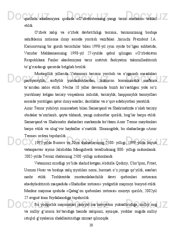 qurilishi   akademiyasi   qoshida   «O‘zbekistonning   yangi   tarixi   markazi»   tashkil
etildi.
O‘zbek   xalqi   va   o‘zbek   davlatchiligi   tarixini,   tariximizning   boshqa
sahifalarini   xolisona   ilmiy   asosda   yoritish   vazifalari   ,birinchi   Prezident   I.A.
Karimovning   bir   guruh   tarixchilar   bilan   1998-yil   iyun   oyida   bo‘lgan   suhbatida,
Vazirlar   Mahkamasining   1998-yil   27-iyulda   qabul   qilingan   «O‘zbekiston
Respublikasi   Fanlar   akademiyasi   tarix   instituti   faoliyatini   takomillashtirish
to‘g‘risida»gi qarorida belgilab berildi.
Mustaqillik   yillarida   Vatanimiz   tarixini   yoritish   va   o‘rganish   masalalari
partiyaviylik,   sinfiylik   yondashuvlardan,   hukmron   kommunistik   mafkura
ta’siridan   xalos   etildi.   Necha   10   yillar   davomida   buzib   ko‘rsatilgan   yoki   so‘z
yuritilmay   kelgan   tarixiy   voqealarni   xolislik,   tarixiylik,   haqqoniylik   tamoyillari
asosida yoritilgan qator ilmiy asarlar, darsliklar va o‘quv adabiyotlari yaratildi.
Amir Temur yubileyi munosabati bilan Samarqand va Shahrisabzda o‘nlab tarixiy
obidalar ta’mirlanib, qayta tiklandi, yangi inshootlar qurildi, bog‘lar  barpo etildi.
Samarqand va Shahrisabz shaharlari markazida ko‘rkam Amir Temur maydonlari
barpo   etildi   va   ulug‘vor   haykallar   o‘rnatildi.   Shuningdek,   bu   shaharlarga   «Amir
Temur» ordeni topshirildi.
1997-yilda   Buxoro  va   Xiva   shaharlarining  2500-   yilligi,  1999-yilda  buyuk
vatanparvar   siymo   Jaloliddin   Manguberdi   tavalludining   800-   yilligi   nishonlandi.
2002-yilda Termiz shahrining 2500 -yilligi nishonlandi.
Vatanimiz ozodligi yo‘lida shahid ketgan Abdulla Qodiriy, Cho‘lpon, Fitrat,
Usmon Nosir va boshqa xalq ziyolilari nomi, hurmati o‘z joyiga qo‘yildi, asarlari
nashr   etildi.   Toshkentda   mustamlakachilik   davri   qurbonlari   xotirasini
abadiylashtirish maqsadida «Shahidlar xotirasi» yodgorlik majmuyi bunyod etildi.
Mazkur   majmua   qoshida   «Qatag‘on   qurbonlari   xotirasi»   muzeyi   qurilib,   2002yil
27 avgust kuni foydalanishga topshirildi.
Bu   yodgorlik   majmualari   jamiyat   ma’naviyatini   yuksaltirishga,   milliy   ong
va   milliy   g‘ururni   ko‘tarishga   hamda   xalqimiz,   ayniqsa,   yoshlar   ongida   milliy
istiqlol g‘oyalarini shakllantirishga xizmat qilmoqda.
20 