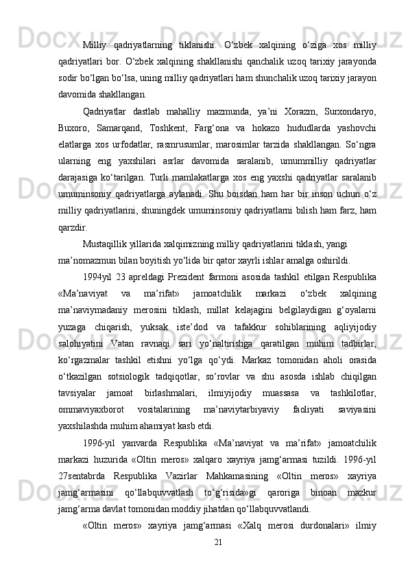 Milliy   qadriyatlarning   tiklanishi.   O‘zbek   xalqining   o‘ziga   xos   milliy
qadriyatlari   bor.   O‘zbek   xalqining   shakllanishi   qanchalik   uzoq   tarixiy   jarayonda
sodir bo‘lgan bo‘lsa, uning milliy qadriyatlari ham shunchalik uzoq tarixiy jarayon
davomida shakllangan.
Qadriyatlar   dastlab   mahalliy   mazmunda,   ya’ni   Xorazm,   Surxondaryo,
Buxoro,   Samarqand,   Toshkent,   Farg‘ona   va   hokazo   hududlarda   yashovchi
elatlarga   xos   urfodatlar,   rasmrusumlar,   marosimlar   tarzida   shakllangan.   So‘ngra
ularning   eng   yaxshilari   asrlar   davomida   saralanib,   umummilliy   qadriyatlar
darajasiga   ko‘tarilgan.   Turli   mamlakatlarga   xos   eng   yaxshi   qadriyatlar   saralanib
umuminsoniy   qadriyatlarga   aylanadi.   Shu   boisdan   ham   har   bir   inson   uchun   o‘z
milliy qadriyatlarini, shuningdek umuminsoniy qadriyatlarni bilish ham farz, ham
qarzdir.
Mustaqillik yillarida xalqimizning milliy qadriyatlarini tiklash, yangi 
ma’nomazmun bilan boyitish yo‘lida bir qator xayrli ishlar amalga oshirildi.
1994yil   23   apreldagi   Prezident   farmoni   asosida   tashkil   etilgan   Respublika
«Ma’naviyat   va   ma’rifat»   jamoatchilik   markazi   o‘zbek   xalqining
ma’naviymadaniy   merosini   tiklash,   millat   kelajagini   belgilaydigan   g‘oyalarni
yuzaga   chiqarish,   yuksak   iste’dod   va   tafakkur   sohiblarining   aqliyijodiy
salohiyatini   Vatan   ravnaqi   sari   yo‘naltirishga   qaratilgan   muhim   tadbirlar,
ko‘rgazmalar   tashkil   etishni   yo‘lga   qo‘ydi.   Markaz   tomonidan   aholi   orasida
o‘tkazilgan   sotsiologik   tadqiqotlar,   so‘rovlar   va   shu   asosda   ishlab   chiqilgan
tavsiyalar   jamoat   birlashmalari,   ilmiyijodiy   muassasa   va   tashkilotlar,
ommaviyaxborot   vositalarining   ma’naviytarbiyaviy   faoliyati   saviyasini
yaxshilashda muhim ahamiyat kasb etdi.
1996-yil   yanvarda   Respublika   «Ma’naviyat   va   ma’rifat»   jamoatchilik
markazi   huzurida   «Oltin   meros»   xalqaro   xayriya   jamg‘armasi   tuzildi.   1996-yil
27sentabrda   Respublika   Vazirlar   Mahkamasining   «Oltin   meros»   xayriya
jamg‘armasini   qo‘llabquvvatlash   to‘g‘risida»gi   qaroriga   binoan   mazkur
jamg‘arma davlat tomonidan moddiy jihatdan qo‘llabquvvatlandi.
«Oltin   meros»   xayriya   jamg‘armasi   «Xalq   merosi   durdonalari»   ilmiy
21 