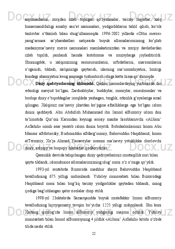 anjumanlarini,   xorijdan   izlab   topilgan   qo‘lyozmalar,   tarixiy   hujjatlar,   xalq
hunarmandchiligi   amaliy   san’at   namunalari,   yodgorliklarini   tahlil   qilish,   ko‘rik
tanlovlar   o‘tkazish   bilan   shug‘ullanmoqda.   1996-2002   yillarda   «Oltin   meros»
jamg‘armasi   sa’yharakatlari   natijasida   buyuk   allomalarimizning   ko‘plab
madaniyma’naviy   meros   namunalari   mamlakatimizdan   va   xorijiy   davlatlardan
izlab   topildi,   jamlandi   hamda   kutubxona   va   muzeylarga   joylashtirildi.
Shuningdek,   u   xalqimizning   rasmrusumlarini,   urfodatlarini,   marosimlarini
o‘rganish,   tiklash,   xalqimizga   qaytarish,   ularning   ma’nomohiyatini,   hozirgi
kundagi ahamiyatini keng ommaga tushuntirish ishiga katta hissa qo‘shmoqda.
Diniy   qadriyatlarning   tiklanishi.   Qadim   zamonlardayoq   yurtimizda   din
erkinligi   mavjud   bo‘lgan.   Zardushtiylar,   buddiylar,   moniylar,   musulmonlar   va
boshqa diniy e’tiqoddagilar inoqlikda yashagan, tenglik, erkinlik g‘oyalariga amal
qilingan.   Xalqimiz   ma’naviy   jihatdan   ko‘pgina   afzalliklarga   ega   bo‘lgan   islom
dinini   qadrlaydi.   Abu   Abdulloh   Muhammad   ibn   Ismoil   alBuxoriy   islom   dini
ta’limotida   Qur’oni   Karimdan   keyingi   asosiy   manba   hisoblanuvchi   «AlJomi’
AsSahih»   nomli   asar   yaratib   islom   dinini   boyitdi.   Bobokalonlarimiz   Imom   Abu
Mansur alMoturidiy, Burhoniddin alMarg‘inoniy, Bahovuddin Naqshband, Imom
atTermiziy,   Xo‘ja   Ahmad   Yassaviylar   insonni   ma’naviy   yetuklikka   chorlovchi
diniy, axloqiy va huquqiy hikmatlar ijodkoridirlar.
Qaramlik davrida tahqirlangan diniy qadriyatlarimiz mustaqillik nuri bilan 
qayta tiklandi, islomshunos allomalarimizning ulug‘ nomi o‘z o‘rniga qo‘yildi.
1993-yil   sentabrda   Buxoroda   mashhur   shayx   Bahovuddin   Naqshband
tavalludining   675   yilligi   nishonlandi.   Yubiley   munosabati   bilan   Buxorodagi
Naqshband   nomi   bilan   bog‘liq   tarixiy   yodgorliklar   qaytadan   tiklandi,   uning
ijodiga bag‘ishlangan qator risolalar chop etildi.
1998-yil   23oktabrda   Samarqandda   buyuk   mutafakkir   Imom   alBuxoriy
tavalludining   hijriyqamariy   tavqim   bo‘yicha   1225   yilligi   nishonlandi.   Shu   kuni
Xartang   qishlog‘ida   Imom   alBuxoriy   yodgorligi   majmui   ochildi.   Yubiley
munosabati bilan Ismoil alBuxoriyning 4 jildlik «AlJomi’ AsSahih» kitobi o‘zbek
tilida nashr etildi.
22 