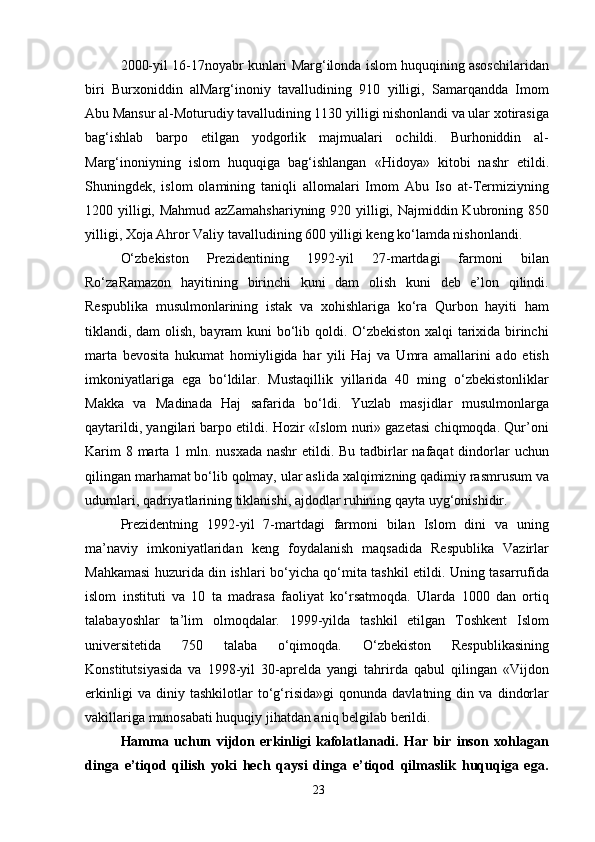 2000-yil 16-17noyabr kunlari Marg‘ilonda islom huquqining asoschilaridan
biri   Burxoniddin   alMarg‘inoniy   tavalludining   910   yilligi,   Samarqandda   Imom
Abu Mansur al-Moturudiy tavalludining 1130 yilligi nishonlandi va ular xotirasiga
bag‘ishlab   barpo   etilgan   yodgorlik   majmualari   ochildi.   Burhoniddin   al-
Marg‘inoniyning   islom   huquqiga   bag‘ishlangan   «Hidoya»   kitobi   nashr   etildi.
Shuningdek,   islom   olamining   taniqli   allomalari   Imom   Abu   Iso   at-Termiziyning
1200 yilligi, Mahmud azZamahshariyning 920 yilligi, Najmiddin Kubroning 850
yilligi, Xoja Ahror Valiy tavalludining 600 yilligi keng ko‘lamda nishonlandi.
O‘zbekiston   Prezidentining   1992-yil   27-martdagi   farmoni   bilan
Ro‘zaRamazon   hayitining   birinchi   kuni   dam   olish   kuni   deb   e’lon   qilindi.
Respublika   musulmonlarining   istak   va   xohishlariga   ko‘ra   Qurbon   hayiti   ham
tiklandi, dam olish, bayram kuni bo‘lib qoldi. O‘zbekiston xalqi tarixida birinchi
marta   bevosita   hukumat   homiyligida   har   yili   Haj   va   Umra   amallarini   ado   etish
imkoniyatlariga   ega   bo‘ldilar.   Mustaqillik   yillarida   40   ming   o‘zbekistonliklar
Makka   va   Madinada   Haj   safarida   bo‘ldi.   Yuzlab   masjidlar   musulmonlarga
qaytarildi, yangilari barpo etildi. Hozir «Islom nuri» gazetasi chiqmoqda. Qur’oni
Karim  8 marta 1 mln. nusxada nashr  etildi. Bu tadbirlar  nafaqat  dindorlar  uchun
qilingan marhamat bo‘lib qolmay, ular aslida xalqimizning qadimiy rasmrusum va
udumlari, qadriyatlarining tiklanishi, ajdodlar ruhining qayta uyg‘onishidir.
Prezidentning   1992-yil   7-martdagi   farmoni   bilan   Islom   dini   va   uning
ma’naviy   imkoniyatlaridan   keng   foydalanish   maqsadida   Respublika   Vazirlar
Mahkamasi huzurida din ishlari bo‘yicha qo‘mita tashkil etildi. Uning tasarrufida
islom   instituti   va   10   ta   madrasa   faoliyat   ko‘rsatmoqda.   Ularda   1000   dan   ortiq
talabayoshlar   ta’lim   olmoqdalar.   1999-yilda   tashkil   etilgan   Toshkent   Islom
universitetida   750   talaba   o‘qimoqda.   O‘zbekiston   Respublikasining
Konstitutsiyasida   va   1998-yil   30-aprelda   yangi   tahrirda   qabul   qilingan   «Vijdon
erkinligi   va   diniy   tashkilotlar   to‘g‘risida»gi   qonunda   davlatning   din   va   dindorlar
vakillariga munosabati huquqiy jihatdan aniq belgilab berildi.
Hamma   uchun   vijdon   erkinligi   kafolatlanadi.   Har   bir   inson   xohlagan
dinga   e’tiqod   qilish   yoki   hech   qaysi   dinga   e’tiqod   qilmaslik   huquqiga   ega.
23 