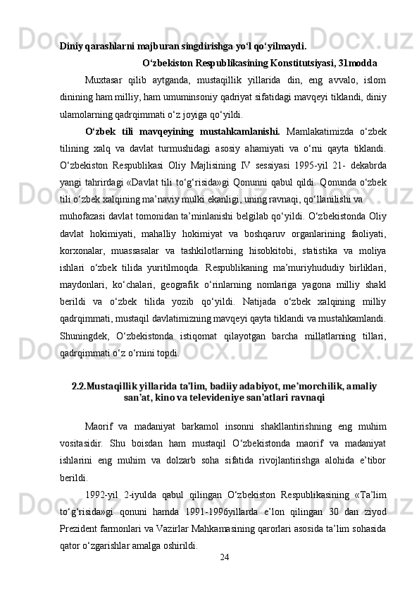 Diniy qarashlarni majburan singdirishga yo‘l qo‘yilmaydi.
O‘zbekiston Respublikasining Konstitutsiyasi, 31modda
Muxtasar   qilib   aytganda,   mustaqillik   yillarida   din,   eng   avvalo,   islom
dinining ham milliy, ham umuminsoniy qadriyat sifatidagi mavqeyi tiklandi, diniy
ulamolarning qadrqimmati o‘z joyiga qo‘yildi.
O‘zbek   tili   mavqeyining   mustahkamlanishi.   Mamlakatimizda   o‘zbek
tilining   xalq   va   davlat   turmushidagi   asosiy   ahamiyati   va   o‘rni   qayta   tiklandi.
O‘zbekiston   Respublikasi   Oliy   Majlisining   IV   sessiyasi   1995-yil   21-   dekabrda
yangi tahrirdagi «Davlat  tili to‘g‘risida»gi  Qonunni qabul  qildi. Qonunda o‘zbek
tili o‘zbek xalqining ma’naviy mulki ekanligi, uning ravnaqi, qo‘llanilishi va
muhofazasi davlat tomonidan ta’minlanishi belgilab qo‘yildi. O‘zbekistonda Oliy
davlat   hokimiyati,   mahalliy   hokimiyat   va   boshqaruv   organlarining   faoliyati,
korxonalar,   muassasalar   va   tashkilotlarning   hisobkitobi,   statistika   va   moliya
ishlari   o‘zbek   tilida   yuritilmoqda.   Respublikaning   ma’muriyhududiy   birliklari,
maydonlari,   ko‘chalari,   geografik   o‘rinlarning   nomlariga   yagona   milliy   shakl
berildi   va   o‘zbek   tilida   yozib   qo‘yildi.   Natijada   o‘zbek   xalqining   milliy
qadrqimmati, mustaqil davlatimizning mavqeyi qayta tiklandi va mustahkamlandi.
Shuningdek,   O‘zbekistonda   istiqomat   qilayotgan   barcha   millatlarning   tillari,
qadrqimmati o‘z o‘rnini topdi.
2.2.Mustaqillik yillarida ta’lim, badiiy adabiyot, me’morchilik, amaliy
san’at, kino va televideniye san’atlari ravnaqi
Maorif   va   madaniyat   barkamol   insonni   shakllantirishning   eng   muhim
vositasidir.   Shu   boisdan   ham   mustaqil   O‘zbekistonda   maorif   va   madaniyat
ishlarini   eng   muhim   va   dolzarb   soha   sifatida   rivojlantirishga   alohida   e’tibor
berildi.
1992-yil   2-iyulda   qabul   qilingan   O‘zbekiston   Respublikasining   «Ta’lim
to‘g‘risida»gi   qonuni   hamda   1991-1996yillarda   e’lon   qilingan   30   dan   ziyod
Prezident farmonlari va Vazirlar Mahkamasining qarorlari asosida ta’lim sohasida
qator o‘zgarishlar amalga oshirildi.
24