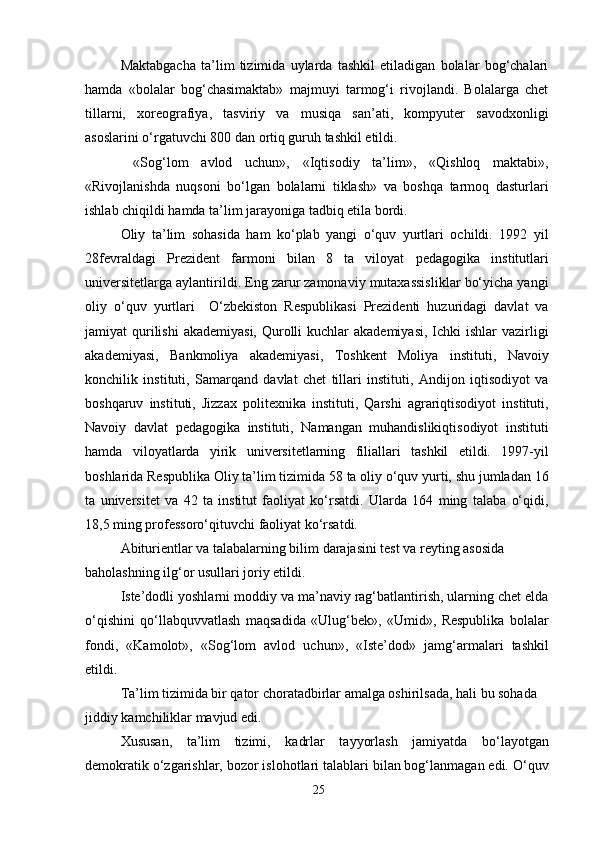 Maktabgacha   ta’lim   tizimida   uylarda   tashkil   etiladigan   bolalar   bog‘chalari
hamda   «bolalar   bog‘chasimaktab»   majmuyi   tarmog‘i   rivojlandi.   Bolalarga   chet
tillarni,   xoreografiya,   tasviriy   va   musiqa   san’ati,   kompyuter   savodxonligi
asoslarini o‘rgatuvchi 800 dan ortiq guruh tashkil etildi.
  «Sog‘lom   avlod   uchun»,   «Iqtisodiy   ta’lim»,   «Qishloq   maktabi»,
«Rivojlanishda   nuqsoni   bo‘lgan   bolalarni   tiklash»   va   boshqa   tarmoq   dasturlari
ishlab chiqildi hamda ta’lim jarayoniga tadbiq etila bordi.
Oliy   ta’lim   sohasida   ham   ko‘plab   yangi   o‘quv   yurtlari   ochildi.   1992   yil
28fevraldagi   Prezident   farmoni   bilan   8   ta   viloyat   pedagogika   institutlari
universitetlarga aylantirildi. Eng zarur zamonaviy mutaxassisliklar bo‘yicha yangi
oliy   o‘quv   yurtlari     O‘zbekiston   Respublikasi   Prezidenti   huzuridagi   davlat   va
jamiyat  qurilishi  akademiyasi, Qurolli  kuchlar  akademiyasi,  Ichki  ishlar  vazirligi
akademiyasi,   Bankmoliya   akademiyasi,   Toshkent   Moliya   instituti,   Navoiy
konchilik   instituti,   Samarqand   davlat   chet   tillari   instituti,   Andijon   iqtisodiyot   va
boshqaruv   instituti,   Jizzax   politexnika   instituti,   Qarshi   agrariqtisodiyot   instituti,
Navoiy   davlat   pedagogika   instituti,   Namangan   muhandislikiqtisodiyot   instituti
hamda   viloyatlarda   yirik   universitetlarning   filiallari   tashkil   etildi.   1997-yil
boshlarida Respublika Oliy ta’lim tizimida 58 ta oliy o‘quv yurti, shu jumladan 16
ta   universitet   va   42   ta   institut   faoliyat   ko‘rsatdi.   Ularda   164   ming   talaba   o‘qidi,
18,5 ming professoro‘qituvchi faoliyat ko‘rsatdi.
Abiturientlar va talabalarning bilim darajasini test va reyting asosida 
baholashning ilg‘or usullari joriy etildi.
Iste’dodli yoshlarni moddiy va ma’naviy rag‘batlantirish, ularning chet elda
o‘qishini   qo‘llabquvvatlash   maqsadida   «Ulug‘bek»,   «Umid»,   Respublika   bolalar
fondi,   «Kamolot»,   «Sog‘lom   avlod   uchun»,   «Iste’dod»   jamg‘armalari   tashkil
etildi.
Ta’lim tizimida bir qator choratadbirlar amalga oshirilsada, hali bu sohada 
jiddiy kamchiliklar mavjud edi.
Xususan,   ta’lim   tizimi,   kadrlar   tayyorlash   jamiyatda   bo‘layotgan
demokratik o‘zgarishlar, bozor islohotlari talablari bilan bog‘lanmagan edi. O‘quv
25