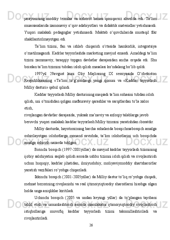 jarayonining   moddiy   texnika   va   axborot   bazasi   qoniqarsiz   ahvolda   edi.   Ta’lim
muassasalarida zamonaviy o‘quv adabiyotlari va didaktik materiallar yetishmasdi.
Yuqori   malakali   pedagoglar   yetishmasdi.   Maktab   o‘quvchilarida   mustaqil   fikr
shakllantirilmayotgan edi.
Ta’lim   tizimi,   fan   va   ishlab   chiqarish   o‘rtasida   hamkorlik,   integratsiya
o‘rnatilmagandi. Kadrlar tayyorlashda marketing mavjud emasdi. Amaldagi ta’lim
tizimi   zamonaviy,   taraqqiy   topgan   davlatlar   darajasidan   ancha   orqada   edi.   Shu
boisdan ta’lim tizimini tubdan isloh qilish masalasi ko‘ndalang bo‘lib qoldi.
1997yil   29avgust   kuni   Oliy   Majlisning   IX   sessiyasida   O‘zbekiston
Respublikasining   «Ta’lim   to‘g‘risida»gi   yangi   qonuni   va   «Kadrlar   tayyorlash
Milliy dasturi» qabul qilindi.
Kadrlar tayyorlash Milliy dasturining maqsadi ta’lim sohasini tubdan isloh 
qilish, uni o‘tmishdan qolgan mafkuraviy qarashlar va sarqitlardan to‘la xalos 
etish,
rivojlangan davlatlar darajasida, yuksak ma’naviy va axloqiy talablarga javob 
beruvchi yuqori malakali kadrlar tayyorlash Milliy tizimini yaratishdan iboratdir.
Milliy dasturda, hayotimizning barcha sohalarida bosqichmabosqich amalga
oshirilayotgan   islohotlarga   monand   ravishda,   ta’lim   islohotlarini   uch   bosqichda
amalga oshirish nazarda tutilgan.
Birinchi bosqich (1997-2001yillar) da mavjud kadrlar tayyorlash tizimining
ijobiy salohiyatini saqlab qolish asosida ushbu tizimni isloh qilish va rivojlantirish
uchun   huquqiy,   kadrlar   jihatidan,   ilmiyuslubiy,   moliyaviymoddiy   shartsharoitlar
yaratish vazifalari ro‘yobga chiqariladi.
Ikkinchi bosqich (2001-2005yillar) da Milliy dastur to‘liq ro‘yobga chiqadi,
mehnat bozorining rivojlanishi va real ijtimoiyiqtisodiy sharoitlarni hisobga olgan
holda unga aniqliklar kiritiladi.
Uchinchi   bosqich   (2005   va   undan   keyingi   yillar)   da   to‘plangan   tajribani
tahlil   etish   va   umumlashtirish   asosida   mamlakatni   ijtimoiyiqtisodiy   rivojlantirish
istiqbollariga   muvofiq   kadrlar   tayyorlash   tizimi   takomillashtiriladi   va
rivojlantiriladi.
26 