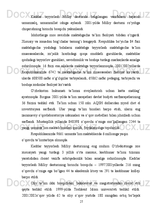 Kadrlar   tayyorlash   Milliy   dasturida   belgilangan   vazifalarni   bajarish
umumxalq,   umummillat   ishiga   aylandi.   2001-yilda   Milliy   dasturni   ro‘yobga
chiqarishning birinchi bosqichi yakunlandi.
Islohotlarga   mos   ravishda   maktabgacha   ta’lim   faoliyati   tubdan   o‘zgardi.
Xususiy   va   xonadon   bog‘chalar   tarmog‘i   kengaydi.   Respublika   bo‘yicha   84   foiz
maktabgacha   yoshdagi   bolalarni   maktabga   tayyorlash   maktabgacha   ta’lim
muassasalarida,   xo‘jalik   hisobidagi   qisqa   muddatli   guruhlarda,   maktablar
qoshidagi tayyorlov guruhlari, savodxonlik va boshqa turdagi markazlarda amalga
oshirilmoqda. 16 foizi esa oilalarda maktabga tayyorlanmoqda. 20012002yillarda
Respublikamizda   6742   ta   maktabgacha   ta’lim   muassasalari   faoliyat   ko‘rsatdi,
ularda 608500 nafar o‘g‘ilqizlar tarbiyalandi, 65862 nafar pedagog, tarbiyachi va
boshqa xodimlar faoliyat ko‘rsatdi.
O‘zbekiston   hukumati   ta’limni   rivojlantirish   uchun   katta   mablag‘
ajratmoqda. Birgina 2001-yilda ta’lim xarajatlari davlat budjeti sarfxarajatlarining
36   foizini   tashkil   etdi.   Ta’lim   uchun   150   mln.   AQSH   dollaridan   ziyod   chet   el
investitsiyasi   sarflandi.   Ular   yangi   ta’lim   binolari   barpo   etish,   ularni   eng
zamonaviy o‘quvlaboratoriya uskunalari va o‘quv mebellari bilan jihozlash uchun
sarflandi.   Mustaqillik   yillarida   848398   o‘quvchi   o‘rniga   mo‘ljallangan   2244   ta
yangi umumta’lim maktab binolari qurilib, foydalanishga topshirildi.
Respublikamizda 9661 umumta’lim maktablarida 6 millionga yaqin 
o‘quvchi ta’limtarbiya olmoqda.
Kadrlar   tayyorlash   Milliy   dasturining   eng   muhim   O‘zbekistonga   xos
xususiyati   yangi   turdagi   3   yillik   o‘rta   maxsus,   kasbhunar   ta’limi   tizimini
yaratishdan   iborat   vazifa   sobitqadamlik   bilan   amalga   oshirilmoqda.   Kadrlar
tayyorlash   Milliy   dasturining   birinchi   bosqichi   –   19972001yillarda   216   ming
o‘quvchi   o‘rniga   ega   bo‘lgan   44   ta   akademik   litsey   va   291   ta   kasbhunar   kolleji
barpo etildi.
Oliy   ta’lim   ikki   bosqichdan:   bakalavriat   va   magistraturadan   iborat   etib
qayta   tashkil   etildi.   1999-yilda   Toshkent   Islom   universiteti   tashkil   etildi.
20012002o‘quv   yilida   62   ta   oliy   o‘quv   yurtida   180   mingdan   ortiq   bo‘lajak
27 