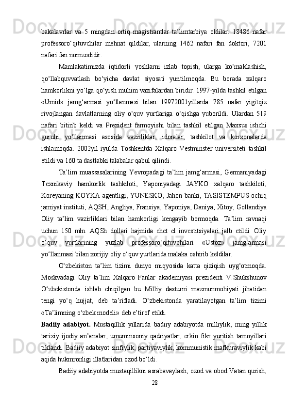 bakalavrlar   va   5   mingdan   ortiq   magistrantlar   ta’limtarbiya   oldilar.   18486   nafar
professoro‘qituvchilar   mehnat   qildilar,   ularning   1462   nafari   fan   doktori,   7201
nafari fan nomzodidir.
Mamlakatimizda   iqtidorli   yoshlarni   izlab   topish,   ularga   ko‘maklashish,
qo‘llabquvvatlash   bo‘yicha   davlat   siyosati   yuritilmoqda.   Bu   borada   xalqaro
hamkorlikni yo‘lga qo‘yish muhim vazifalardan biridir. 1997-yilda tashkil etilgan
«Umid»   jamg‘armasi   yo‘llanmasi   bilan   19972001yillarda   785   nafar   yigitqiz
rivojlangan   davlatlarning   oliy   o‘quv   yurtlariga   o‘qishga   yuborildi.   Ulardan   519
nafari   bitirib   keldi   va   Prezident   farmoyishi   bilan   tashkil   etilgan   Maxsus   ishchi
guruhi   yo‘llanmasi   asosida   vazirliklar,   idoralar,   tashkilot   va   korxonalarda
ishlamoqda.   2002yil   iyulda   Toshkentda   Xalqaro   Vestminster   universiteti   tashkil
etildi va 160 ta dastlabki talabalar qabul qilindi.
Ta’lim   muassasalarining   Yevropadagi   ta’lim   jamg‘armasi,   Germaniyadagi
Texnikaviy   hamkorlik   tashkiloti,   Yaponiyadagi   JAYKO   xalqaro   tashkiloti,
Koreyaning KOYKA agentligi, YUNESKO, Jahon banki, TASISTEMPUS ochiq
jamiyat instituti, AQSH, Angliya, Fransiya, Yaponiya, Daniya, Xitoy, Gollandiya
Oliy   ta’lim   vazirliklari   bilan   hamkorligi   kengayib   bormoqda.   Ta’lim   ravnaqi
uchun   150   mln.   AQSh   dollari   hajmida   chet   el   investitsiyalari   jalb   etildi.   Oliy
o‘quv   yurtlarining   yuzlab   professoro‘qituvchilari   «Ustoz»   jamg‘armasi
yo‘llanmasi bilan xorijiy oliy o‘quv yurtlarida malaka oshirib keldilar.
O‘zbekiston   ta’lim   tizimi   dunyo   miqyosida   katta   qiziqish   uyg‘otmoqda.
Moskvadagi   Oliy   ta’lim   Xalqaro   Fanlar   akademiyasi   prezidenti   V.Shukshunov
O‘zbekistonda   ishlab   chiqilgan   bu   Milliy   dasturni   mazmunmohiyati   jihatidan
tengi   yo‘q   hujjat,   deb   ta’rifladi.   O‘zbekistonda   yaratilayotgan   ta’lim   tizimi
«Ta’limning o‘zbek modeli» deb e’tirof etildi.
Badiiy   adabiyot.   Mustaqillik   yillarida   badiiy   adabiyotda   milliylik,   ming   yillik
tarixiy   ijodiy   an’analar,   umuminsoniy   qadriyatlar,   erkin   fikr   yuritish   tamoyillari
tiklandi. Badiiy adabiyot sinfiylik, partiyaviylik, kommunistik mafkuraviylik kabi
aqida hukmronligi illatlaridan ozod bo‘ldi.
Badiiy adabiyotda mustaqillikni asrabavaylash, ozod va obod Vatan qurish,
28