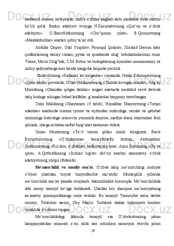 barkamol insonni  tarbiyalash,  milliy o‘zlikni  anglash  kabi  masalalar  bosh mavzu
bo‘lib   qoldi.   Badiiy   adabiyot   rivojiga   H.Karomatovning   «Qur’on   va   o‘zbek
adabiyoti»,   O.Sharofiddinovning   «Cho‘lponni   izlab»,   B.Qosimovning
«Maslakdoshlar» asarlari ijobiy ta’sir etdi.
Abdulla   Oripov,   Odil   Yoqubov,   Pirimqul   Qodirov,   Xurshid   Davron   kabi
ijodkorlarning   tarixiy   roman,   pyesa   va   qissalarida   ulug‘   bobokalonlarimiz   Amir
Temur, Mirzo Ulug‘bek, Z.M. Bobur va boshqalarning siymolari umuminsoniy va
milliy qadriyatlarga mos tarzda yangicha talqinda yoritildi.
  Shukrulloning   «Kafansiz   ko‘milganlar»   romanida,   Nazar   Eshonqulovning
«Qora kitob» povestida, O‘tkir Hoshimovning «Tushda kechgan umrlar», Tog‘ay
Murodning   «Otamdan   qolgan   dalalar»   singari   asarlarda   mustabid   sovet   davrida
xalq boshiga solingan behad kulfatlar, g‘amalamlar haqqoniy tasvirlangan.
Tohir   Malikning   «Shaytanat»   (4   kitob),   Hojiakbar   Shayxovning   «Tutqin
odamlar»   asarlarida   insonni   iymon   va   vijdondan   ozdirishga,   razolat   va   qabohat
ummoniga botirishga urinuvchi yomonlik dunyosi, mafiya olami shaytonlari fosh
qilinadi, ularga nisbatan nafrat tuyg‘ulari tarannum etiladi.
Omon   Muxtorning   «To‘rt   tomon   qibla»   nomli   trilogiyasi,   Barot
Boyqobulovning   «O‘zbeknoma»   tarixiyfalsafiy   dostoni,   Abduqahhor
Ibrohimovning «Biz kim, o‘zbeklar» badiiytarixiy asari, Azim Suyunning «Oq va
qora»,   A.Qutbiddinning   «Izohsiz   lug‘at»   she’riy   asarlari   zamonaviy   o‘zbek
adabiyotining yorqin ifodasidir.
Me’morchilik   va   amaliy   san’at.   O‘zbek   xalqi   me’morchiligi   mohiyat
e’tibori   jihatidan   buyuk   bunyodkorlik   san’atidir.   Mustaqillik   yillarida
me’morchilik san’ati yanada rivojlanib, takomillashib bormoqda. Me’morchilikda
ikki   asosiy   tamoyil   ko‘zga   tashlanadi.   Ulardan   biri   sharqona   me’moriyatning
an’anaviy   qonunqoidalariga   rioya   etishdir.   Bu   tamoyil   Temuriylar   tarixi   davlat
muzeyi,   Turkiston   saroyi,   Oliy   Majlis,   Toshkent   shahar   hokimiyati   binolari
timsolida o‘z aksini topgan.
Me’morchilikdagi   ikkinchi   tamoyil   esa   O‘zbekistonning   jahon
hamjamiyatidan   munosib   o‘rin   olish   sari   intilishini   namoyish   etuvchi   jahon
29 