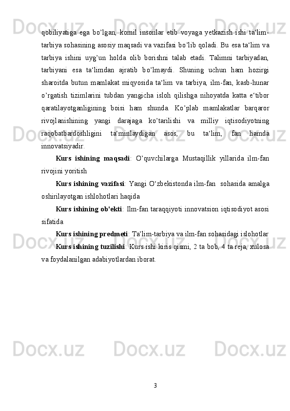 qobiliyatiga   ega   b о ’lgan,   komil   insonlar   etib   voyaga   yetkazish   ishi   ta‘lim-
tarbiya sohasining asosiy maqsadi va vazifasi b о ’lib qoladi. Bu esa ta‘lim va
tarbiya   ishini   uyg’un   holda   olib   borishni   talab   etadi.   Talimni   tarbiyadan,
tarbiyani   esa   ta‘limdan   ajratib   b о ’lmaydi.   Shuning   uchun   ham   hozirgi
sharoitda   butun   mamlakat   miqyosida   ta‘lim   va   tarbiya,   ilm-fan,   kasb-hunar
о ’rgatish   tizimlarini   tubdan   yangicha   isloh   qilishga   nihoyatda   katta   e‘tibor
qaratilayotganligining   boisi   ham   shunda.   K о ’plab   mamlakatlar   barqaror
rivojlanishining   yangi   darajaga   k о ’tarilishi   va   milliy   iqtisodiyotning
raqobatbardoshligini   ta‘minlaydigan   asos,   bu   ta‘lim,   fan   hamda
innovatsiyadir.
Kurs   ishining   maqsadi :   O’quvchilarga   Mustaqillik   yillarida   ilm-fan
rivojini yoritish
Kurs ishining vazifasi : Yangi О‘zbekistonda ilm-fan   sohasida amalga
oshirilayotgan ishlohotlari haqida
Kurs ishining ob'ekti : Ilm-fan taraqqiyoti innovatsion iqtisodiyot asosi
sifatida
Kurs ishining predmeti : Ta’lim-tarbiya va ilm-fan sohasidagi islohotlar
Kurs ishining tuzilishi : Kurs ishi kiris qismi, 2 ta bob, 4 ta reja, xulosa
va foydalanilgan adabiyotlardan iborat.
3 