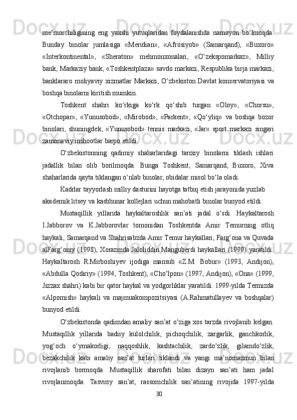 me’morchiligining   eng   yaxshi   yutuqlaridan   foydalanishda   namoyon   bo‘lmoqda.
Bunday   binolar   jumlasiga   «Meridian»,   «Afrosiyob»   (Samarqand),   «Buxoro»
«Interkontinental»,   «Sheraton»   mehmonxonalari,   «O‘zekspomarkaz»,   Milliy
bank, Markaziy bank, «Toshkentplaza» savdo markazi, Respublika birja markazi,
banklararo moliyaviy xizmatlar Markazi, O‘zbekiston Davlat konservatoriyasi va
boshqa binolarni kiritish mumkin.
Toshkent   shahri   ko‘rkiga   ko‘rk   qo‘shib   turgan   «Oloy»,   «Chorsu»,
«Otchopar»,   «Yunusobod»,   «Mirobod»,   «Parkent»,   «Qo‘yliq»   va   boshqa   bozor
binolari,   shuningdek,   «Yunusobod»   tennis   markazi,   «Jar»   sport   markazi   singari
zamonaviy inshootlar barpo etildi.
O‘zbekistonning   qadimiy   shaharlaridagi   tarixiy   binolarni   tiklash   ishlari
jadallik   bilan   olib   borilmoqda.   Bunga   Toshkent,   Samarqand,   Buxoro,   Xiva
shaharlarida qayta tiklangan o‘nlab binolar, obidalar misol bo‘la oladi.
Kadrlar tayyorlash milliy dasturini hayotga tatbiq etish jarayonida yuzlab 
akademik litsey va kasbhunar kollejlari uchun mahobatli binolar bunyod etildi.
Mustaqillik   yillarida   haykaltaroshlik   san’ati   jadal   o‘sdi.   Haykaltarosh
I.Jabborov   va   K.Jabborovlar   tomonidan   Toshkentda   Amir   Temurning   otliq
haykali, Samarqand va Shahrisabzda Amir Temur haykallari, Farg‘ona va Quvada
alFarg‘oniy (1998), Xorazmda Jaloliddin Manguberdi haykallari (1999) yaratildi.
Haykaltarosh   R.Mirboshiyev   ijodiga   mansub   «Z.M.   Bobur»   (1993,   Andijon),
«Abdulla Qodiriy» (1994, Toshkent), «Cho‘lpon» (1997, Andijon), «Ona» (1999,
Jizzax shahri) kabi bir qator haykal va yodgorliklar yaratildi. 1999-yilda Termizda
«Alpomish»   haykali   va   majmuakompozitsiyasi   (A.Rahmatullayev   va   boshqalar)
bunyod etildi.
O‘zbekistonda qadimdan amaliy san’at o‘ziga xos tarzda rivojlanib kelgan.
Mustaqillik   yillarida   badiiy   kulolchilik,   pichoqchilik,   zargarlik,   ganchkorlik,
yog‘och   o‘ymakorligi,   naqqoshlik,   kashtachilik,   zardo‘zlik,   gilamdo‘zlik,
bezakchilik   kabi   amaliy   san’at   turlari   tiklandi   va   yangi   ma’nomazmun   bilan
rivojlanib   bormoqda.   Mustaqillik   sharofati   bilan   dizayn   san’ati   ham   jadal
rivojlanmoqda.   Tasviriy   san’at,   rassomchilik   san’atining   rivojida   1997-yilda
30 