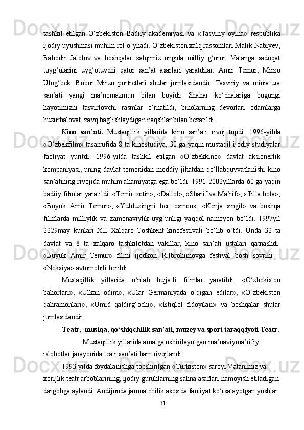 tashkil   etilgan   O‘zbekiston   Badiiy   akademiyasi   va   «Tasviriy   oyina»   respublika
ijodiy uyushmasi muhim rol o‘ynadi. O‘zbekiston xalq rassomlari Malik Nabiyev,
Bahodir   Jalolov   va   boshqalar   xalqimiz   ongida   milliy   g‘urur,   Vatanga   sadoqat
tuyg‘ularini   uyg‘otuvchi   qator   san’at   asarlari   yaratdilar.   Amir   Temur,   Mirzo
Ulug‘bek,   Bobur   Mirzo   portretlari   shular   jumlasidandir.   Tasviriy   va   miniatura
san’ati   yangi   ma’nomazmun   bilan   boyidi.   Shahar   ko‘chalariga   bugungi
hayotimizni   tasvirlovchi   rasmlar   o‘rnatildi,   binolarning   devorlari   odamlarga
huzurhalovat, zavq bag‘ishlaydigan naqshlar bilan bezatildi.
Kino   san’ati.   Mustaqillik   yillarida   kino   san’ati   rivoj   topdi.   1996-yilda
«O‘zbekfilm» tasarrufida 8 ta kinostudiya, 30 ga yaqin mustaqil ijodiy studiyalar
faoliyat   yuritdi.   1996-yilda   tashkil   etilgan   «O‘zbekkino»   davlat   aksionerlik
kompaniyasi,  uning  davlat  tomonidan  moddiy  jihatdan  qo‘llabquvvatlanishi  kino
san’atining rivojida muhim ahamiyatga ega bo‘ldi. 1991-2002yillarda 60 ga yaqin
badiiy filmlar yaratildi. «Temir xotin», «Dallol», «Sharif va Ma’rif», «Tilla bola»,
«Buyuk   Amir   Temur»,   «Yulduzingni   ber,   osmon»,   «Kenja   singil»   va   boshqa
filmlarda   milliylik   va   zamonaviylik   uyg‘unligi   yaqqol   namoyon   bo‘ldi.   1997yil
2229may   kunlari   XII   Xalqaro   Toshkent   kinofestivali   bo‘lib   o‘tdi.   Unda   32   ta
davlat   va   8   ta   xalqaro   tashkilotdan   vakillar,   kino   san’ati   ustalari   qatnashdi.
«Buyuk   Amir   Temur»   filmi   ijodkori   R.Ibrohimovga   festival   bosh   sovrini   –
«Neksiya» avtomobili berildi.
Mustaqillik   yillarida   o‘nlab   hujjatli   filmlar   yaratildi.   «O‘zbekiston
bahorlari»,   «Ulkan   odim»,   «Ular   Germaniyada   o‘qigan   edilar»,   «O‘zbekiston
qahramonlari»,   «Umid   qaldirg‘ochi»,   «Istiqlol   fidoyilari»   va   boshqalar   shular
jumlasidandir.
Teatr,  musiqa, qo‘shiqchilik san’ati, muzey va sport taraqqiyoti Teatr.
Mustaqillik yillarida amalga oshirilayotgan ma’naviyma’rifiy
islohotlar jarayonida teatr san’ati ham rivojlandi.
1993-yilda foydalanishga topshirilgan «Turkiston» saroyi Vatanimiz va
xorijlik teatr arboblarining, ijodiy guruhlarning sahna asarlari namoyish etiladigan
dargohga aylandi. Andijonda jamoatchilik asosida faoliyat ko‘rsatayotgan yoshlar 
31 