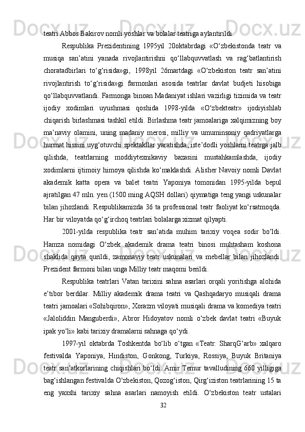 teatri Abbos Bakirov nomli yoshlar va bolalar teatriga aylantirildi.
Respublika   Prezidentining   1995yil   20oktabrdagi   «O‘zbekistonda   teatr   va
musiqa   san’atini   yanada   rivojlantirishni   qo‘llabquvvatlash   va   rag‘batlantirish
choratadbirlari   to‘g‘risida»gi,   1998yil   26martdagi   «O‘zbekiston   teatr   san’atini
rivojlantirish   to‘g‘risida»gi   farmonlari   asosida   teatrlar   davlat   budjeti   hisobiga
qo‘llabquvvatlandi. Farmonga binoan Madaniyat ishlari vazirligi tizimida va teatr
ijodiy   xodimlari   uyushmasi   qoshida   1998-yilda   «O‘zbekteatr»   ijodiyishlab
chiqarish birlashmasi tashkil etildi. Birlashma teatr jamoalariga xalqimizning boy
ma’naviy   olamini,   uning   madaniy   merosi,   milliy   va   umuminsoniy   qadriyatlarga
hurmat hissini uyg‘otuvchi spektakllar yaratishda, iste’dodli yoshlarni teatrga jalb
qilishda,   teatrlarning   moddiytexnikaviy   bazasini   mustahkamlashda,   ijodiy
xodimlarni   ijtimoiy  himoya qilishda  ko‘maklashdi.  Alisher  Navoiy  nomli  Davlat
akademik   katta   opera   va   balet   teatri   Yaponiya   tomonidan   1995-yilda   bepul
ajratilgan 47 mln. yen (1500 ming AQSH dollari) qiymatiga teng yangi uskunalar
bilan jihozlandi. Respublikamizda  36 ta professional  teatr  faoliyat  ko‘rsatmoqda.
Har bir viloyatda qo‘g‘irchoq teatrlari bolalarga xizmat qilyapti.
2001-yilda   respublika   teatr   san’atida   muhim   tarixiy   voqea   sodir   bo‘ldi.
Hamza   nomidagi   O‘zbek   akademik   drama   teatri   binosi   muhtasham   koshona
shaklida   qayta   qurildi,   zamonaviy   teatr   uskunalari   va   mebellar   bilan   jihozlandi.
Prezident farmoni bilan unga Milliy teatr maqomi berildi.
Respublika   teatrlari   Vatan   tarixini   sahna   asarlari   orqali   yoritishga   alohida
e’tibor   berdilar.   Milliy   akademik   drama   teatri   va   Qashqadaryo   musiqali   drama
teatri jamoalari «Sohibqiron», Xorazm viloyati musiqali drama va komediya teatri
«Jaloliddin   Manguberdi»,   Abror   Hidoyatov   nomli   o‘zbek   davlat   teatri   «Buyuk
ipak yo‘li» kabi tarixiy dramalarni sahnaga qo‘ydi.
1997-yil   oktabrda   Toshkentda   bo‘lib   o‘tgan   «Teatr:   SharqG‘arb»   xalqaro
festivalda   Yaponiya,   Hindiston,   Gonkong,   Turkiya,   Rossiya,   Buyuk   Britaniya
teatr  san’atkorlarining chiqishlari  bo‘ldi. Amir  Temur  tavalludining 660 yilligiga
bag‘ishlangan festivalda O‘zbekiston, Qozog‘iston, Qirg‘iziston teatrlarining 15 ta
eng   yaxshi   tarixiy   sahna   asarlari   namoyish   etildi.   O‘zbekiston   teatr   ustalari
32 