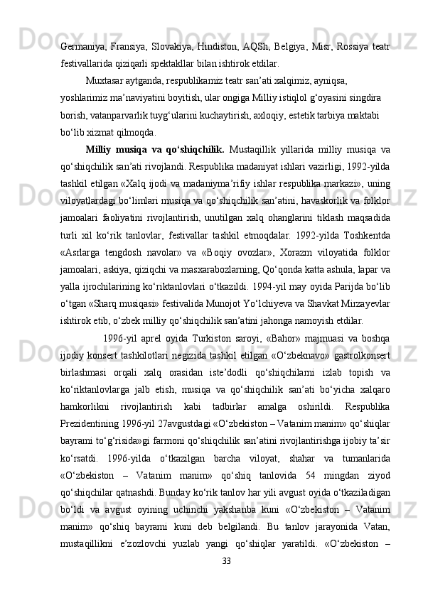 Germaniya,   Fransiya,   Slovakiya,   Hindiston,   AQSh,   Belgiya,   Misr,   Rossiya   teatr
festivallarida qiziqarli spektakllar bilan ishtirok etdilar.
Muxtasar aytganda, respublikamiz teatr san’ati xalqimiz, ayniqsa, 
yoshlarimiz ma’naviyatini boyitish, ular ongiga Milliy istiqlol g‘oyasini singdira 
borish, vatanparvarlik tuyg‘ularini kuchaytirish, axloqiy, estetik tarbiya maktabi 
bo‘lib xizmat qilmoqda.
Milliy   musiqa   va   qo‘shiqchilik.   Mustaqillik   yillarida   milliy   musiqa   va
qo‘shiqchilik san’ati rivojlandi. Respublika madaniyat ishlari vazirligi, 1992-yilda
tashkil   etilgan «Xalq  ijodi  va  madaniyma’rifiy ishlar   respublika  markazi»,  uning
viloyatlardagi bo‘limlari musiqa va qo‘shiqchilik san’atini, havaskorlik va folklor
jamoalari   faoliyatini   rivojlantirish,   unutilgan   xalq   ohanglarini   tiklash   maqsadida
turli   xil   ko‘rik   tanlovlar,   festivallar   tashkil   etmoqdalar.   1992-yilda   Toshkentda
«Asrlarga   tengdosh   navolar»   va   «Boqiy   ovozlar»,   Xorazm   viloyatida   folklor
jamoalari, askiya, qiziqchi va masxarabozlarning, Qo‘qonda katta ashula, lapar va
yalla ijrochilarining ko‘riktanlovlari o‘tkazildi. 1994-yil may oyida Parijda bo‘lib
o‘tgan «Sharq musiqasi» festivalida Munojot Yo‘lchiyeva va Shavkat Mirzayevlar
ishtirok etib, o‘zbek milliy qo‘shiqchilik san’atini jahonga namoyish etdilar.
        1996-yil   aprel   oyida   Turkiston   saroyi,   «Bahor»   majmuasi   va   boshqa
ijodiy   konsert   tashkilotlari   negizida   tashkil   etilgan   «O‘zbeknavo»   gastrolkonsert
birlashmasi   orqali   xalq   orasidan   iste’dodli   qo‘shiqchilarni   izlab   topish   va
ko‘riktanlovlarga   jalb   etish,   musiqa   va   qo‘shiqchilik   san’ati   bo‘yicha   xalqaro
hamkorlikni   rivojlantirish   kabi   tadbirlar   amalga   oshirildi.   Respublika
Prezidentining 1996-yil 27avgustdagi «O‘zbekiston – Vatanim manim» qo‘shiqlar
bayrami to‘g‘risida»gi farmoni qo‘shiqchilik san’atini rivojlantirishga ijobiy ta’sir
ko‘rsatdi.   1996-yilda   o‘tkazilgan   barcha   viloyat,   shahar   va   tumanlarida
«O‘zbekiston   –   Vatanim   manim»   qo‘shiq   tanlovida   54   mingdan   ziyod
qo‘shiqchilar qatnashdi. Bunday ko‘rik tanlov har yili avgust oyida o‘tkaziladigan
bo‘ldi   va   avgust   oyining   uchinchi   yakshanba   kuni   «O‘zbekiston   –   Vatanim
manim»   qo‘shiq   bayrami   kuni   deb   belgilandi.   Bu   tanlov   jarayonida   Vatan,
mustaqillikni   e’zozlovchi   yuzlab   yangi   qo‘shiqlar   yaratildi.   «O‘zbekiston   –
33 