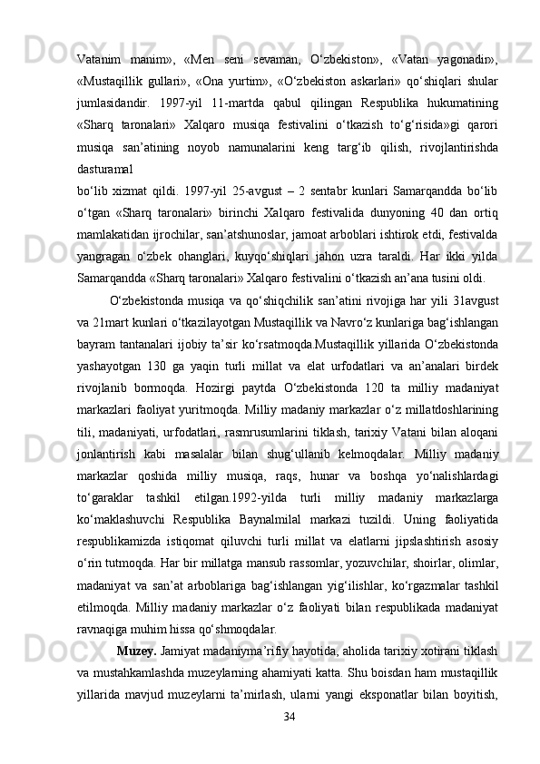 Vatanim   manim»,   «Men   seni   sevaman,   O‘zbekiston»,   «Vatan   yagonadir»,
«Mustaqillik   gullari»,   «Ona   yurtim»,   «O‘zbekiston   askarlari»   qo‘shiqlari   shular
jumlasidandir.   1997-yil   11-martda   qabul   qilingan   Respublika   hukumatining
«Sharq   taronalari»   Xalqaro   musiqa   festivalini   o‘tkazish   to‘g‘risida»gi   qarori
musiqa   san’atining   noyob   namunalarini   keng   targ‘ib   qilish,   rivojlantirishda
dasturamal
bo‘lib   xizmat   qildi.   1997-yil   25-avgust   –   2   sentabr   kunlari   Samarqandda   bo‘lib
o‘tgan   «Sharq   taronalari»   birinchi   Xalqaro   festivalida   dunyoning   40   dan   ortiq
mamlakatidan ijrochilar, san’atshunoslar, jamoat arboblari ishtirok etdi, festivalda
yangragan   o‘zbek   ohanglari,   kuyqo‘shiqlari   jahon   uzra   taraldi.   Har   ikki   yilda
Samarqandda «Sharq taronalari» Xalqaro festivalini o‘tkazish an’ana tusini oldi.
O‘zbekistonda   musiqa   va   qo‘shiqchilik   san’atini   rivojiga   har   yili   31avgust
va 21mart kunlari o‘tkazilayotgan Mustaqillik va Navro‘z kunlariga bag‘ishlangan
bayram tantanalari  ijobiy ta’sir  ko‘rsatmoqda.Mustaqillik  yillarida O‘zbekistonda
yashayotgan   130   ga   yaqin   turli   millat   va   elat   urfodatlari   va   an’analari   birdek
rivojlanib   bormoqda.   Hozirgi   paytda   O‘zbekistonda   120   ta   milliy   madaniyat
markazlari  faoliyat  yuritmoqda.  Milliy madaniy markazlar  o‘z millatdoshlarining
tili,   madaniyati,   urfodatlari,   rasmrusumlarini   tiklash,   tarixiy   Vatani   bilan   aloqani
jonlantirish   kabi   masalalar   bilan   shug‘ullanib   kelmoqdalar.   Milliy   madaniy
markazlar   qoshida   milliy   musiqa,   raqs,   hunar   va   boshqa   yo‘nalishlardagi
to‘garaklar   tashkil   etilgan.1992-yilda   turli   milliy   madaniy   markazlarga
ko‘maklashuvchi   Respublika   Baynalmilal   markazi   tuzildi.   Uning   faoliyatida
respublikamizda   istiqomat   qiluvchi   turli   millat   va   elatlarni   jipslashtirish   asosiy
o‘rin tutmoqda. Har bir millatga mansub rassomlar, yozuvchilar, shoirlar, olimlar,
madaniyat   va   san’at   arboblariga   bag‘ishlangan   yig‘ilishlar,   ko‘rgazmalar   tashkil
etilmoqda.   Milliy   madaniy   markazlar   o‘z   faoliyati   bilan   respublikada   madaniyat
ravnaqiga muhim hissa qo‘shmoqdalar.
   Muzey.  Jamiyat madaniyma’rifiy hayotida, aholida tarixiy xotirani tiklash
va mustahkamlashda muzeylarning ahamiyati katta. Shu boisdan ham mustaqillik
yillarida   mavjud   muzeylarni   ta’mirlash,   ularni   yangi   eksponatlar   bilan   boyitish,
34 