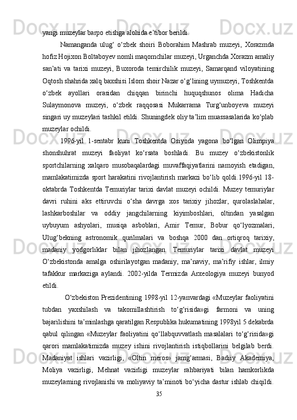 yangi muzeylar barpo etishga alohida e’tibor berildi.
Namanganda   ulug‘   o‘zbek   shoiri   Boborahim   Mashrab   muzeyi,   Xorazmda
hofiz Hojixon Boltaboyev nomli maqomchilar muzeyi, Urganchda Xorazm amaliy
san’ati   va   tarixi   muzeyi,   Buxoroda   temirchilik   muzeyi,   Samarqand   viloyatining
Oqtosh shahrida xalq baxshisi Islom shoir Nazar o‘g‘lining uymuzeyi, Toshkentda
o‘zbek   ayollari   orasidan   chiqqan   birinchi   huquqshunos   olima   Hadicha
Sulaymonova   muzeyi,   o‘zbek   raqqosasi   Mukarrama   Turg‘unboyeva   muzeyi
singari uy muzeylari tashkil etildi. Shuningdek oliy ta’lim muassasalarida ko‘plab
muzeylar ochildi.
1996-yil   1-sentabr   kuni   Toshkentda   Osiyoda   yagona   bo‘lgan   Olimpiya
shonshuhrat   muzeyi   faoliyat   ko‘rsata   boshladi.   Bu   muzey   o‘zbekistonlik
sportchilarning   xalqaro   musobaqalardagi   muvaffaqiyatlarini   namoyish   etadigan,
mamlakatimizda   sport   harakatini   rivojlantirish   markazi   bo‘lib   qoldi.1996-yil   18-
oktabrda   Toshkentda   Temuriylar   tarixi   davlat   muzeyi   ochildi.   Muzey   temuriylar
davri   ruhini   aks   ettiruvchi   o‘sha   davrga   xos   tarixiy   jihozlar,   qurolaslahalar,
lashkarboshilar   va   oddiy   jangchilarning   kiyimboshlari,   oltindan   yasalgan
uybuyum   ashyolari,   musiqa   asboblari,   Amir   Temur,   Bobur   qo‘lyozmalari,
Ulug‘bekning   astronomik   qurilmalari   va   boshqa   2000   dan   ortiqroq   tarixiy,
madaniy   yodgorliklar   bilan   jihozlangan.   Temuriylar   tarixi   davlat   muzeyi
O‘zbekistonda   amalga   oshirilayotgan   madaniy,   ma’naviy,   ma’rifiy   ishlar,   ilmiy
tafakkur   markaziga   aylandi.   2002-yilda   Termizda   Arxeologiya   muzeyi   bunyod
etildi.
   O‘zbekiston Prezidentining 1998-yil 12-yanvardagi «Muzeylar faoliyatini
tubdan   yaxshilash   va   takomillashtirish   to‘g‘risida»gi   farmoni   va   uning
bajarilishini ta’minlashga qaratilgan Respublika hukumatining 1998yil 5 dekabrda
qabul   qilingan   «Muzeylar   faoliyatini   qo‘llabquvvatlash   masalalari   to‘g‘risida»gi
qarori   mamlakatimizda   muzey   ishini   rivojlantirish   istiqbollarini   belgilab   berdi.
Madaniyat   ishlari   vazirligi,   «Oltin   meros»   jamg‘armasi,   Badiiy   Akademiya,
Moliya   vazirligi,   Mehnat   vazirligi   muzeylar   rahbariyati   bilan   hamkorlikda
muzeylarning rivojlanishi  va moliyaviy ta’minoti bo‘yicha dastur ishlab chiqildi.
35 