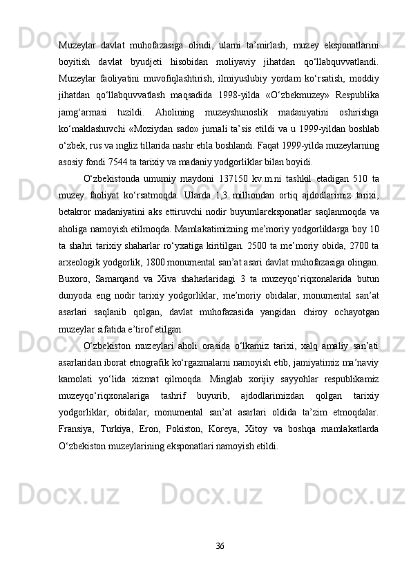 Muzeylar   davlat   muhofazasiga   olindi,   ularni   ta’mirlash,   muzey   eksponatlarini
boyitish   davlat   byudjeti   hisobidan   moliyaviy   jihatdan   qo‘llabquvvatlandi.
Muzeylar   faoliyatini   muvofiqlashtirish,   ilmiyuslubiy   yordam   ko‘rsatish,   moddiy
jihatdan   qo‘llabquvvatlash   maqsadida   1998-yilda   «O‘zbekmuzey»   Respublika
jamg‘armasi   tuzildi.   Aholining   muzeyshunoslik   madaniyatini   oshirishga
ko‘maklashuvchi  «Moziydan   sado»   jurnali  ta’sis   etildi  va   u  1999-yildan  boshlab
o‘zbek, rus va ingliz tillarida nashr etila boshlandi. Faqat 1999-yilda muzeylarning
asosiy fondi 7544 ta tarixiy va madaniy yodgorliklar bilan boyidi.
O‘zbekistonda   umumiy   maydoni   137150   kv.m.ni   tashkil   etadigan   510   ta
muzey   faoliyat   ko‘rsatmoqda.   Ularda   1,3   milliondan   ortiq   ajdodlarimiz   tarixi,
betakror   madaniyatini   aks   ettiruvchi   nodir   buyumlareksponatlar   saqlanmoqda   va
aholiga namoyish etilmoqda. Mamlakatimizning me’moriy yodgorliklarga boy 10
ta shahri  tarixiy shaharlar  ro‘yxatiga kiritilgan. 2500 ta me’moriy obida, 2700 ta
arxeologik yodgorlik, 1800 monumental san’at asari davlat muhofazasiga olingan.
Buxoro,   Samarqand   va   Xiva   shaharlaridagi   3   ta   muzeyqo‘riqxonalarida   butun
dunyoda   eng   nodir   tarixiy   yodgorliklar,   me’moriy   obidalar,   monumental   san’at
asarlari   saqlanib   qolgan,   davlat   muhofazasida   yangidan   chiroy   ochayotgan
muzeylar sifatida e’tirof etilgan.
O‘zbekiston   muzeylari   aholi   orasida   o‘lkamiz   tarixi,   xalq   amaliy   san’ati
asarlaridan iborat etnografik ko‘rgazmalarni namoyish etib, jamiyatimiz ma’naviy
kamolati   yo‘lida   xizmat   qilmoqda.   Minglab   xorijiy   sayyohlar   respublikamiz
muzeyqo‘riqxonalariga   tashrif   buyurib,   ajdodlarimizdan   qolgan   tarixiy
yodgorliklar,   obidalar,   monumental   san’at   asarlari   oldida   ta’zim   etmoqdalar.
Fransiya,   Turkiya,   Eron,   Pokiston,   Koreya,   Xitoy   va   boshqa   mamlakatlarda
O‘zbekiston muzeylarining eksponatlari namoyish etildi.
36 