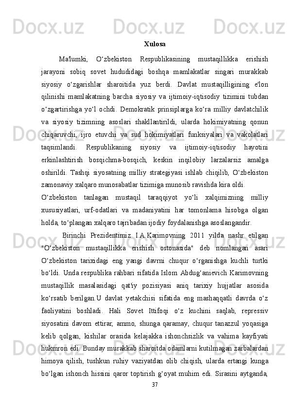 Xulosa
Ma'lumki,   O‘zbekiston   Respublikasining   mustaqillikka   erishish
jarayoni   sobiq   sovet   hududidagi   boshqa   mamlakatlar   singari   murakkab
siyosiy   o‘zgarishlar   sharoitida   yuz   berdi.   Davlat   mustaqilligining   e'lon
qilinishi   mamlakatning   barcha   siyosiy   va   ijtimoiy-iqtisodiy   tizimini   tubdan
o‘zgartirishga   yo‘l   ochdi.   Demokratik   prinsiplarga   ko‘ra   milliy   davlatchilik
va   siyosiy   tizimning   asoslari   shakllantirildi,   ularda   hokimiyatning   qonun
chiqaruvchi,   ijro   etuvchi   va   sud   hokimiyatlari   funksiyalari   va   vakolatlari
taqsimlandi.   Respublikaning   siyosiy   va   ijtimoiy-iqtisodiy   hayotini
erkinlashtirish   bosqichma-bosqich,   keskin   inqilobiy   larzalarsiz   amalga
oshirildi.   Tashqi   siyosatning   milliy   strategiyasi   ishlab   chiqilib,   O‘zbekiston
zamonaviy xalqaro munosabatlar tizimiga munosib ravishda kira oldi.
O‘zbekiston   tanlagan   mustaqil   taraqqiyot   yo‘li   xalqimizning   milliy
xususiyatlari,   urf-odatlari   va   madaniyatini   har   tomonlama   hisobga   olgan
holda, to‘plangan xalqaro tajribadan ijodiy foydalanishga asoslangandir.
Birinchi   Prezidentimiz   I.A.Karimovning   2011   yilda   nashr   etilgan
"O‘zbekiston   mustaqillikka   erishish   ostonasida"   deb   nomlangan   asari
O‘zbekiston   tarixidagi   eng   yangi   davrni   chuqur   o‘rganishga   kuchli   turtki
bo‘ldi. Unda respublika rahbari sifatida Islom Abdug‘anievich Karimovning
mustaqillik   masalasidagi   qat'iy   pozisiyasi   aniq   tarixiy   hujjatlar   asosida
ko‘rsatib   berilgan.U   davlat   yetakchisi   sifatida   eng   mashaqqatli   davrda   o‘z
faoliyatini   boshladi.   Hali   Sovet   Ittifoqi   o‘z   kuchini   saqlab,   repressiv
siyosatini   davom   ettirar,   ammo,   shunga   qaramay,   chuqur   tanazzul   yoqasiga
kelib   qolgan,   kishilar   orasida   kelajakka   ishonchsizlik   va   vahima   kayfiyati
hukmron edi. Bunday murakkab sharoitda odamlarni kutilmagan zarbalardan
himoya   qilish,   tushkun   ruhiy   vaziyatdan   olib   chiqish,   ularda   ertangi   kunga
bo‘lgan  ishonch  hissini  qaror  toptirish   g‘oyat  muhim  edi.  Sirasini  aytganda,
37