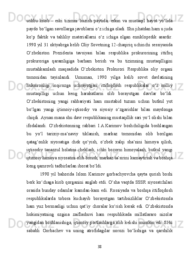 ushbu   kitob   -   eski   tizimni   buzish   paytida,   erkin   va   mustaqil   hayot   yo‘lida
paydo bo‘lgan savollarga javoblarni o‘z ichiga oladi. Shu jihatdan ham u juda
ko‘p   faktik   va   tahliliy   materiallarni   o‘z   ichiga   olgan   ensiklopedik   asardir.
1990 yil 31 oktyabrga kelib Oliy Sovetning 12-chaqiriq uchinchi sessiyasida
O‘zbekiston   Prezidenta   tavsiyasi   bilan   respublika   prokurorining   ittifoq
prokuroriga   qaramligiga   barham   berish   va   bu   tizimning   mustaqilligini
mustahkamlash   maqsadida   O‘zbekiston   Prokurori   Respublika   oliy   organi
tomonidan   tayinlandi.   Umuman,   1990   yilga   kelib   sovet   davlatining
hukmronligi   inqirozga   uchrayotgan,   ittifoqdosh   respublikalar   o‘z   milliy
mustaqilligi   uchun   keng   harakatlarni   olib   borayotgan   davrlar   bo‘ldi.
O‘zbekistoning   yangi   rahbariyati   ham   mustabid   tuzum   uchun   butkul   yot
bo‘lgan   yangi   ijtimoiy-iqtisodiy   va   siyosiy   o‘zgarishlar   bilan   maydonga
chiqdi. Aynan mana shu davr respublikaning mustaqillik sari yo‘l olishi bilan
ifodalandi.   O‘zbekistonning   rahbari   I.A.Karimov   boshchiligida   boshlangan
bu   yo‘l   tarixiy-ma’naviy   tiklanish,   markaz   tomonidan   olib   borilgan
qatag‘onlik   siyosatiga   chek   qo‘yish,   o‘zbek   xalqi   sha’nini   himoya   qilish,
iqtisodiy  tanazzul  holatini  cheklash,   ichki  bozorni  himoyalash,   butkul  yangi
ijtimoiy himoya siyosatini olib borish, markaz ta’sirini kamaytirish va boshqa
keng qamrovli tadbirlarlan iborat bo‘ldi.
1990   yil   bahorida   Islom   Karimov   gorbachyovcha   qayta   qurish   boshi
berk ko‘chaga kirib qorganini anglab etdi. O‘sha vaqtda SSSR siyosatchilari
orasida   bunday   odamlar   kamdan-kam   edi.   Rossiyada   va   boshqa   ittifoqdosh
respublikalarda   tobora   kuchayib   borayotgan   tartibsizliklar   O‘zbekistonda
ham   yuz   bermasligi   uchun   qat’iy   choralar   ko‘rish   kerak   edi.   O‘zbekistonda
hokimiyatning   ozgina   zaiflashuvi   ham   respublikada   millatlararo   nizolar
yangidan boshlanishiga, ijtimoiy portlashlarga olib kelishi mumkin edi. SHu
sababli   Gorbachev   va   uning   atrofidagilar   norozi   bo‘lishiga   va   qarshilik
38