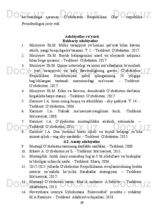 ko‘rsatishiga   qaramay,   O‘zbekiston   Respublikasi   Oliy     respublika
Prezidentligini joriy etdi. 
Adabiyotlar ro’yxati
Rahbariy  adabiyotlar
1. Mirziyoev   Sh.M.   Milliy   taraqqiyot   yo‘limizni   qat’iyat   bilan   davom
ettirib, yangi bosqichga ko‘taramiz.  T. 1. - Toshkent:  O‘zbekiston..  2017.
2. Mirziyoev   S h .M.   Buyuk   kelajagimizni   mard   va   oliyjanob   xalqimiz
bilan birga quramiz. - Toshkent:  O‘zbekiston.  2017.
3. Mirziyoev S h .M. Qonun ustuvorligi va inson ma’nfaatlarini ta’minlash
–   yurt   taraqqiyoti   va   xalq   farovonligining   garovi.   O‘zbekiston
Respublikasi   Konstitutsiyasi   qabul   qilinganining   24   yiligiga
bag‘ishlangan   tantanali   marosimidagi   ma’ruzasi.   -   Toshkent:
O‘zbekiston. 2017.
4. Mirziyoev   S h .M.   Erkin   va   farovon,   demokratik   O‘zbekiston   davlatini
birgalikda barpo etamiz. - Toshkent: O‘zbekiston. 2017.
5. Karimov I.A. Inson uning huquq va erkinliklari - oliy qadriyat. T. 14. -
Toshkent: O‘zbekiston, 2006. 
6. Karimov   I.A.   Yuksak   ma’naviyat-yengilmas   kuch.   -Toshkent:
Ma’naviyat, 2008.
7. Karimov   I.A.   O‘zbekiston   mustaqillikka   erishish   ostonasida.   –
Toshkent: O‘zbekiston, 2011. 
8. Karimov   I.A.   Ona   yurtimiz   baxtu   iqboli   va   buyuk   kelajagi   yo‘lida
xizmat qilish – eng oliy saodatdir. - Toshkent:  O‘zbekiston.  2015.
6.2.  Asosiy adabiyotlar
9. Mustaqil O‘zbekiston tarixining dastlabki saxifalari. - Toshkent, 2000.
10. Erkaev A. O‘zbekiston yo‘li. - Toshkent: Ma’naviyat, 2011. 
11. Mustaqillik: Izohli ilmiy-ommabop lug‘at // M.Abdullaev va boshqalar:
to‘ldirilgan uchinchi nashr. - Toshkent: Sharq, 2006. 
12. 2017-2021 yillarda O‘zbekiston Respublikasini rivojlantirishning beshta
ustuvor   yo‘nalishi   bo‘yicha   Harakatlar   strategiyasi.   –   Toshkent:
Ma’naviyat, 2017.
13. Mustaqil   O‘zbekiston   tarixi.   Mas’ul   muharrir   A.Sabirov.   -   Toshkent:
Akademiya, 2013.
14. Noveyshaya   istoriya   Uzbekistana.   Rukovoditel’   proekta   i   redaktor:
M.A.Raximov. - Toshkent: Adabiyot uchqunlari, 2018.
39