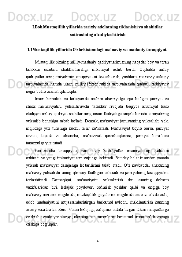 I.Bob.Mustaqillik yillarida tarixiy adolatning tiklanishi va shahidlar
xotirasining abadiylashtirish
1.1Mustaqillik yillarida O‘zbekistondagi ma’naviy va madaniy taraqqiyot.
Mustaqillik bizning milliy-madaniy qadriyatlarimizning naqadar boy va teran
tafakkur   uslubini   shakllantirishga   imkoniyat   ochib   berdi.   Oqibatda   milliy
qadriyatlarimiz jamiyatimiz taraqqiyotini tezlashtirish, yoshlarni ma'naviy-axloqiy
tarbiyalashda   hamda   ularni   milliy   iftixor   ruhida   tarbiyalashda   qudratli   tarbiyaviy
negiz bo'lib xizmat qilmoqda. 
Inson   kamoloti   va   tarbiyasida   muhim   ahamiyatga   ega   bo'lgan   jamiyat   va
shaxs   ma'naviyatini   yuksaltiruvchi   tafakkur   rivojida   beqiyos   ahamiyat   kasb
etadigan milliy qadriyat shakllarining inson faoliyatiga singib borishi jamiyatning
yuksalib   borishiga   sabab   bo'ladi.   Demak,   ma'naviyat   jamiyatning   yuksalishi   yoki
inqirozga   yuz   tutishiga   kuchli   ta'sir   ko'rsatadi.   Ma'naviyat   boyib   borsa,   jamiyat
ravnaq   topadi   va   aksincha,   ma'naviyat   qashshoqlashsa,   jamiyat   bora-bora
tanazzulga yuz tutadi. 
Fan-texnika   taraqqiyoti,   zamonaviy   kashfiyotlar   insoniyatning   qudratini
oshiradi va yangi imkoniyatlarni vujudga keltiradi. Bunday holat insondan yanada
yuksak   ma'naviyat   darajasiga   ko'tarilishni   talab   etadi.   O’z   navbatida,   shaxsning
ma'naviy yuksalishi uning ijtimoiy faolligini oshiradi va jamiyatning taraqqiyotini
tezlashtiradi.   Darhaqiqat,   ma'naviyatni   yuksaltirish   shu   kunning   dolzarb
vazifalaridan   biri,   kelajak   poydevori   bo'lmish   yoshlar   qalbi   va   ongiga   boy
ma'naviy merosni singdirish, mustaqillik g'oyalarini singdirish asosida o'zida xulq-
odob   madaniyatini   mujassamlashtirgan   barkamol   avlodni   shakllantirish   kunning
asosiy vazifasidir. Zero, Vatan kelajagi, xalqimiz oldida turgan ulkan maqsadlarga
erishish avvalo yoshlariga, ularning har tomonlama barkamol inson bo'lib voyaga
etishiga bog'liqdir. 
4 