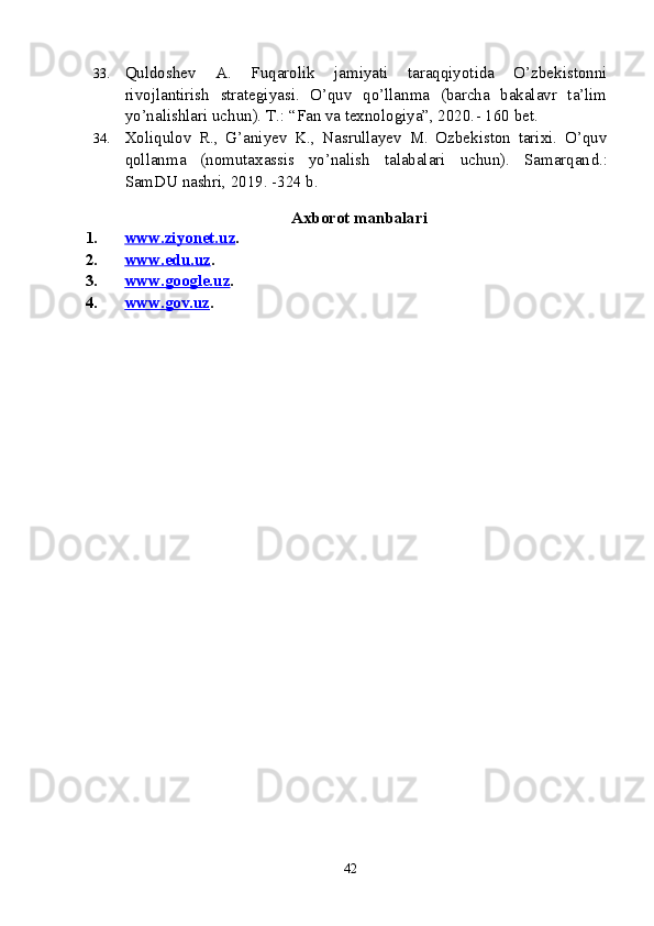 33. Quldoshev   A.   Fuqarolik   jamiyati   taraqqiyotida   O’zbekistonni
rivojlantirish   strategiyasi.   O’quv   qo’llanma   (barcha   bakalavr   ta’lim
yo’nalishlari uchun). T.: “Fan va texnologiya”, 2020. -  160 bet.
34. Xoliqulov   R.,   G’aniyev   K.,   Nasrullayev   M.   Ozbekiston   tarixi.   O’quv
qollanma   (nomutaxassis   yo’nalish   talabalari   uchun).   Samarqan d.:
SamDU nashri, 2019. -324 b. 
 
                                                 Axborot manbalari
1. www.ziyonet.uz    . 
2. www.edu.uz    . 
3. www.google.uz    . 
4. www.gov.uz    . 
42 
