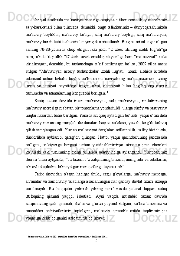 Istiqlol arafasida ma’naviyat  sohasiga beqiyos e’tibor qaratilib, yurtboshimiz
sa’y-harakatlari bilan tilimizda, demakki, ongu tafakkurimiz – dunyoqarashimizda
ma’naviy   boyliklar,   ma’naviy   tarbiya,   xalq   ma’naviy   boyligi,   xalq   ma’naviyati,
ma’naviy burch kabi tushunchalar yangidan shakllandi. Birgina misol: agar o‘tgan
asrning   70-80-yillarida   chop   etilgan   ikki   jildli   “O‘zbek   tilining   izohli   lug‘ati”ga
ham,   o‘n   to‘rt   jildlik   “O‘zbek   sovet   ensiklopediyasi”ga   ham   “ma’naviyat”   so‘zi
kiritilmagan,  demakki,  bu  tushunchaga  ta’rif  berilmagan  bo‘lsa,  2009  yilda  nashr
etilgan   “Ma’naviyat:   asosiy   tushunchalar   izohli   lug‘ati”   nomli   alohida   kitobda
odamzod   uchun   bebaho   boylik   bo‘lmish   ma’naviyatning   ma’no-mazmuni,   uning
inson   va   jamiyat   hayotidagi   tutgan   o‘rni,   ahamiyati   bilan   bog‘liq   eng   asosiy
tushuncha va atamalarning keng izohi berilgan.  1
Sobiq   tuzum   davrida   inson   ma’naviyati,   xalq   ma’naviyati,   millatimizning
ma’naviy merosiga nisbatan bir tomonlama yondashildi, ularga sinfiy va partiyaviy
nuqtai nazardan baho berilgan. Yanada aniqroq aytadigan bo‘lsak, yaqin o‘tmishda
ma’naviy   merosning   minglab   durdonalari   haqida   so‘zlash,   yozish,   targ‘ib-tashviq
qilish taqiqlangan edi. Yuzlab ma’naviyat darg‘alari millatchilik, milliy biqiqlikda,
dindorlikda   ayblanib,   qatag‘on   qilingan.   Hatto,   yaqin   qarindoshining   janozasida
bo‘lgani,   ta’ziyasiga   borgani   uchun   yurtdoshlarimizga   nisbatan   jazo   choralari
ko‘rilishi   eski   tuzumning   oxirgi   yillarida   odatiy   holga   aylangandi.   Yurtboshimiz
iborasi bilan aytganda, “bu tuzum o‘z xalqinining tarixini, uning ruhi va odatlarini,
o‘z avlod-ajdodini bilmaydigan manqurtlarga tayanar edi”. 
Tarix   sinovidan   o‘tgan   haqiqat   shuki,   ezgu   g‘oyalarga,   ma’naviy   merosga,
an’analar va zamonaviy talablarga asoslanmagan har qanday davlat tizimi uzoqqa
borolmaydi.   Bu   haqiqatni   yetmish   yilning   nari-berisida   patorat   topgan   sobiq
ittifoqning   qismati   yaqqol   isbotladi.   Ayni   vaqtda   mustabid   tuzum   davrida
xalqimizning qadr-qimmati, sha’ni va g‘ururi poymol etilgani, ko‘hna tariximiz va
muqaddas   qadriyatlarimiz   toptalgani,   ma’naviy   qaramlik   ostida   taqdirimiz   jar
yoqasiga kelib qolganini aslo unutib bo‘lmaydi. 
1
  Azizxo‘jaev A.A. Mustaqillik: kurashlar, iztiroblar, quvonchlar. - Toshkent: 2001.
5 