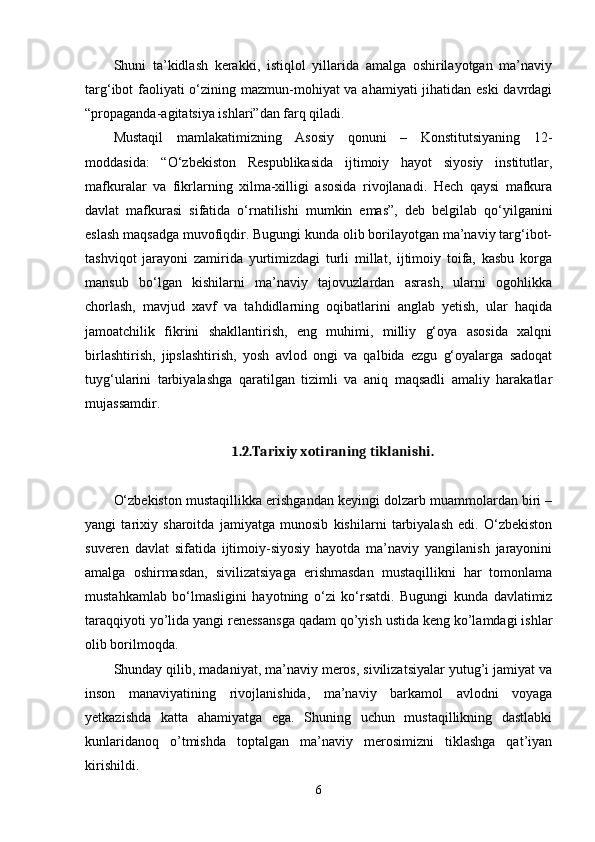 Shuni   ta’kidlash   kerakki,   istiqlol   yillarida   amalga   oshirilayotgan   ma’naviy
targ‘ibot faoliyati  o‘zining mazmun-mohiyat va ahamiyati  jihatidan eski  davrdagi
“propaganda-agitatsiya ishlari”dan farq qiladi. 
Mustaqil   mamlakatimizning   Asosiy   qonuni   –   Konstitutsiyaning   12-
moddasida:   “O‘zbekiston   Respublikasida   ijtimoiy   hayot   siyosiy   institutlar,
mafkuralar   va   fikrlarning   xilma-xilligi   asosida   rivojlanadi.   Hech   qaysi   mafkura
davlat   mafkurasi   sifatida   o‘rnatilishi   mumkin   emas”,   deb   belgilab   qo‘yilganini
eslash maqsadga muvofiqdir. Bugungi kunda olib borilayotgan ma’naviy targ‘ibot-
tashviqot   jarayoni   zamirida   yurtimizdagi   turli   millat,   ijtimoiy   toifa,   kasbu   korga
mansub   bo‘lgan   kishilarni   ma’naviy   tajovuzlardan   asrash,   ularni   ogohlikka
chorlash,   mavjud   xavf   va   tahdidlarning   oqibatlarini   anglab   yetish,   ular   haqida
jamoatchilik   fikrini   shakllantirish,   eng   muhimi,   milliy   g‘oya   asosida   xalqni
birlashtirish,   jipslashtirish,   yosh   avlod   ongi   va   qalbida   ezgu   g‘oyalarga   sadoqat
tuyg‘ularini   tarbiyalashga   qaratilgan   tizimli   va   aniq   maqsadli   amaliy   harakatlar
mujassamdir. 
1.2.Tarixiy xotiraning tiklanishi.
O‘zbekiston mustaqillikka erishgandan keyingi dolzarb muammolardan biri –
yangi   tarixiy   sharoitda   jamiyatga   munosib   kishilarni   tarbiyalash   edi.   O‘zbekiston
suveren   davlat   sifatida   ijtimoiy-siyosiy   hayotda   ma’naviy   yangilanish   jarayonini
amalga   oshirmasdan,   sivilizatsiyaga   erishmasdan   mustaqillikni   har   tomonlama
mustahkamlab   bo‘lmasligini   hayotning   o‘zi   ko‘rsatdi.   Bugungi   kunda   davlatimiz
taraqqiyoti yo’lida yangi renessansga qadam qo’yish ustida keng ko’lamdagi ishlar
olib borilmoqda. 
Shunday qilib, madaniyat, ma’naviy meros, sivilizatsiyalar yutug’i jamiyat va
inson   manaviyatining   rivojlanishida,   ma’naviy   barkamol   avlodni   voyaga
yetkazishda   katta   ahamiyatga   ega.   Shuning   uchun   mustaqillikning   dastlabki
kunlaridanoq   o’tmishda   toptalgan   ma’naviy   merosimizni   tiklashga   qat’iyan
kirishildi. 
6 