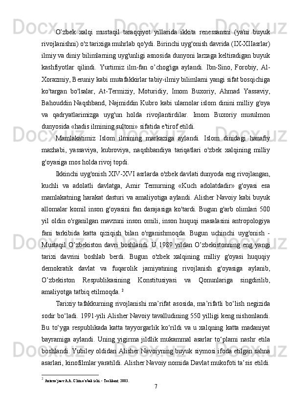 O’zbek   xalqi   mustaqil   taraqqiyot   yillarida   ikkita   renessansni   (ya'ni   buyuk
rivojlanishni) o'z tarixiga muhrlab qo'ydi. Birinchi uyg'onish davrida (IX-XIIasrlar)
ilmiy va diniy bilimlarning uyg'unligi asnosida dunyoni larzaga keltiradigan buyuk
kashfiyotlar   qilindi.   Yurtimiz   ilm-fan   o’chog'iga   aylandi.   Ibn-Sino,   Forobiy,   Al-
Xorazmiy, Beruniy kabi mutafakkirlar tabiy-ilmiy bilimlarni yangi sifat bosqichiga
ko'targan   bo'lsalar,   At-Termiziy,   Moturidiy,   Imom   Buxoriy,   Ahmad   Yassaviy,
Bahouddin Naqshband,  Najmiddin Kubro kabi ulamolar islom dinini milliy g'oya
va   qadryatlarimizga   uyg'un   holda   rivojlantirdilar.   Imom   Buxoriy   musulmon
dunyosida «hadis ilmining sultoni» sifatida e'tirof etildi. 
Mamlakatimiz   Islom   ilmining   markaziga   aylandi.   Islom   dinidagi   hanafiy
mazhabi,   yassaviya,   kubroviya,   naqshbandiya   tariqatlari   o'zbek   xalqining   milliy
g'oyasiga mos holda rivoj topdi. 
Ikkinchi uyg'onish XIV-XVI asrlarda o'zbek davlati dunyoda eng rivojlangan,
kuchli   va   adolatli   davlatga,   Amir   Temurning   «Kuch   adolatdadir»   g'oyasi   esa
mamlakatning harakat dasturi va amaliyotiga aylandi. Alisher  Navoiy kabi buyuk
allomalar   komil   inson   g'oyasini   fan   darajasiga   ko'tardi.   Bugun   g'arb   olimlari   500
yil  oldin o'rganilgan mavzuni  inson omili, inson huquqi  masalasini  antropologiya
fani   tarkibida   katta   qiziqish   bilan   o'rganishmoqda.   Bugun   uchinchi   uyg'onish   -
Mustaqil   O’zbekiston  davri   boshlandi.  U  1989  yildan  O’zbekistonning   eng  yangi
tarixi   davrini   boshlab   berdi.   Bugun   o'zbek   xalqining   milliy   g'oyasi   huquqiy
demokratik   davlat   va   fuqarolik   jamiyatining   rivojlanish   g'oyasiga   aylanib,
O’zbekiston   Respublikasining   Konstitusiyasi   va   Qonunlariga   singdirilib,
amaliyotga tatbiq etilmoqda.  2
Tarixiy tafakkurning rivojlanishi  ma’rifat asosida,  ma’rifatli bo‘lish negizida
sodir bo‘ladi. 1991-yili Alisher Navoiy tavalludining 550 yilligi keng nishonlandi.
Bu   to‘yga   respublikada   katta   tayyorgarlik   ko‘rildi   va   u   xalqning   katta   madaniyat
bayramiga   aylandi.   Uning   yigirma   jildlik   mukammal   asarlar   to‘plami   nashr   etila
boshlandi. Yubiley oldidan Alisher Navoiyning buyuk siymosi ifoda etilgan sahna
asarlari, kinofilmlar yaratildi. Alisher Navoiy nomida Davlat mukofoti ta’sis etildi.
2
  Azizxo‘jaev A.A. Chin o‘zbek ishi. - Toshkent, 2003. 
7 