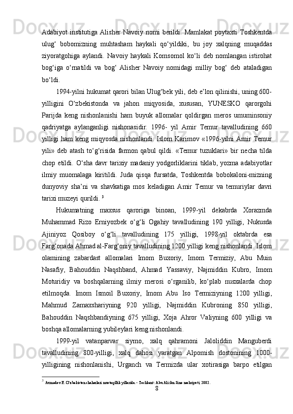 Adabiyot   institutiga   Alisher   Navoiy  nomi   berildi.   Mamlakat   poytaxti   Toshkentda
ulug‘   bobomizning   muhtasham   haykali   qo‘yildiki,   bu   joy   xalqning   muqaddas
ziyoratgohiga   aylandi.   Navoiy   haykali   Komsomol   ko‘li   deb   nomlangan   istirohat
bog‘iga   o‘rnatildi   va   bog‘   Alisher   Navoiy   nomidagi   milliy   bog‘   deb   ataladigan
bo‘ldi. 
1994-yilni hukumat qarori bilan Ulug‘bek yili, deb e’lon qilinishi, uning 600-
yilligini   O‘zbekistonda   va   jahon   miqyosida,   xususan,   YUNESKO   qarorgohi
Parijda   keng   nishonlanishi   ham   buyuk   allomalar   qoldirgan   meros   umuminsoniy
qadriyatga   aylanganligi   nishonasidir.   1996-   yil   Amir   Temur   tavalludining   660
yilligi   ham   keng   miqyosda   nishonlandi.   Islom   Karimov   «1996-yilni   Amir   Temur
yili»   deb   atash   to‘g‘risida   farmon   qabul   qildi.   «Temur   tuzuklari»   bir   necha   tilda
chop  etildi.   O‘sha   davr   tarixiy   madaniy   yodgorliklarini   tiklab,  yozma   adabiyotlar
ilmiy   muomalaga   kiritildi.   Juda   qisqa   fursatda,   Toshkentda   bobokaloni-mizning
dunyoviy   sha’ni   va   shavkatiga   mos   keladigan   Amir   Temur   va   temuriylar   davri
tarixi muzeyi qurildi.  3
Hukumatning   maxsus   qaroriga   binoan,   1999-yil   dekabrda   Xorazmda
Muhammad   Rizo   Erniyozbek   o‘g‘li   Ogahiy   tavalludining   190   yilligi,   Nukusda
Ajiniyoz   Qosiboy   o‘g‘li   tavalludining   175   yilligi,   1998-yil   oktabrda   esa
Farg‘onada Ahmad al-Farg‘oniy tavalludining 1200 yilligi keng nishonlandi. Islom
olamining   zabardast   allomalari   Imom   Buxoriy,   Imom   Termiziy,   Abu   Muin
Nasafiy,   Bahouddin   Naqshband,   Ahmad   Yassaviy,   Najmiddin   Kubro,   Imom
Moturidiy   va   boshqalarning   ilmiy   merosi   o‘rganilib,   ko‘plab   nusxalarda   chop
etilmoqda.   Imom   Ismoil   Buxoriy,   Imom   Abu   Iso   Termiziyning   1200   yilligi,
Mahmud   Zamaxshariyning   920   yilligi,   Najmiddin   Kubroning   850   yilligi,
Bahouddin   Naqshbandiyning   675   yilligi,   Xoja   Ahror   Valiyning   600   yilligi   va
boshqa allomalarning yubileylari keng nishonlandi. 
1999-yil   vatanparvar   siymo,   xalq   qahramoni   Jaloliddin   Manguberdi
tavalludining   800-yilligi,   xalq   dahosi   yaratgan   Alpomish   dostonining   1000-
yilligining   nishonlanishi,   Urganch   va   Termizda   ular   xotirasiga   barpo   etilgan
3
  Axmedov E. O‘zbekiston shaharlari mustaqillik yillarida. - Toshkent: Abu Ali ibn Sino nashriyoti, 2002.
8 