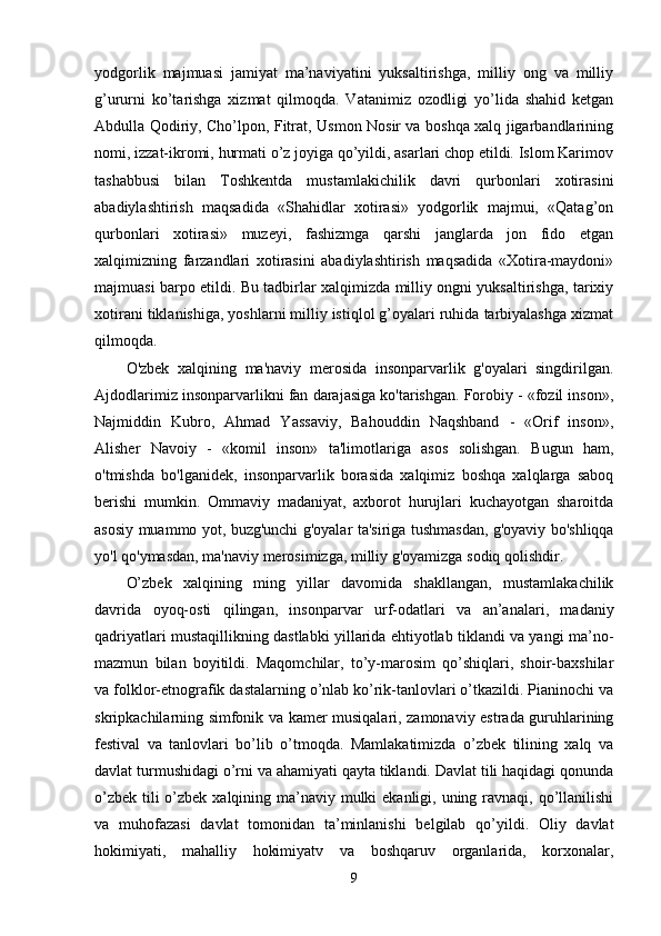 yodgorlik   majmuasi   jamiyat   ma’naviyatini   yuksaltirishga,   milliy   ong   va   milliy
g’ururni   ko’tarishga   xizmat   qilmoqda.   Vatanimiz   ozodligi   yo’lida   shahid   ketgan
Abdulla Qodiriy, Cho’lpon, Fitrat, Usmon Nosir va boshqa xalq jigarbandlarining
nomi, izzat-ikromi, hurmati o’z joyiga qo’yildi, asarlari chop etildi. Islom Karimov
tashabbusi   bilan   Toshkentda   mustamlakichilik   davri   qurbonlari   xotirasini
abadiylashtirish   maqsadida   «Shahidlar   xotirasi»   yodgorlik   majmui,   «Qatag’on
qurbonlari   xotirasi»   muzeyi,   fashizmga   qarshi   janglarda   jon   fido   etgan
xalqimizning   farzandlari   xotirasini   abadiylashtirish   maqsadida   «Xotira-maydoni»
majmuasi barpo etildi. Bu tadbirlar xalqimizda milliy ongni yuksaltirishga, tarixiy
xotirani tiklanishiga, yoshlarni milliy istiqlol g’oyalari ruhida tarbiyalashga xizmat
qilmoqda.  
O'zbek   xalqining   ma'naviy   merosida   insonparvarlik   g'oyalari   singdirilgan.
Ajdodlarimiz insonparvarlikni fan darajasiga ko'tarishgan. Forobiy - «fozil inson»,
Najmiddin   Kubro,   Ahmad   Yassaviy,   Bahouddin   Naqshband   -   «Orif   inson»,
Alisher   Navoiy   -   «komil   inson»   ta'limotlariga   asos   solishgan.   Bugun   ham,
o'tmishda   bo'lganidek,   insonparvarlik   borasida   xalqimiz   boshqa   xalqlarga   saboq
berishi   mumkin.   Ommaviy   madaniyat,   axborot   hurujlari   kuchayotgan   sharoitda
asosiy muammo yot, buzg'unchi g'oyalar ta'siriga tushmasdan, g'oyaviy bo'shliqqa
yo'l qo'ymasdan, ma'naviy merosimizga, milliy g'oyamizga sodiq qolishdir. 
O’zbek   xalqining   ming   yillar   davomida   shakllangan,   mustamlakachilik
davrida   oyoq-osti   qilingan,   insonparvar   urf-odatlari   va   an’analari,   madaniy
qadriyatlari mustaqillikning dastlabki yillarida ehtiyotlab tiklandi va yangi ma’no-
mazmun   bilan   boyitildi.   Maqomchilar,   to’y-marosim   qo’shiqlari,   shoir-baxshilar
va folklor-etnografik dastalarning o’nlab ko’rik-tanlovlari o’tkazildi. Pianinochi va
skripkachilarning simfonik va kamer musiqalari, zamonaviy estrada guruhlarining
festival   va   tanlovlari   bo’lib   o’tmoqda.   Mamlakatimizda   o’zbek   tilining   xalq   va
davlat turmushidagi o’rni va ahamiyati qayta tiklandi. Davlat tili haqidagi qonunda
o’zbek tili o’zbek xalqining ma’naviy mulki  ekanligi, uning ravnaqi, qo’llanilishi
va   muhofazasi   davlat   tomonidan   ta’minlanishi   belgilab   qo’yildi.   Oliy   davlat
hokimiyati,   mahalliy   hokimiyatv   va   boshqaruv   organlarida,   korxonalar,
9 