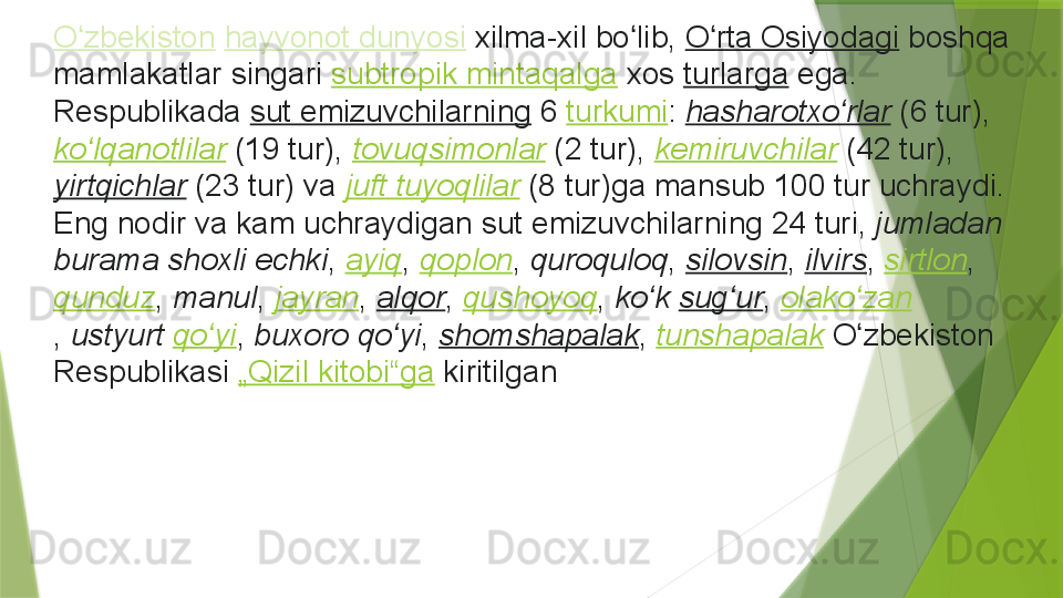 O zbekistonʻ   hayvonot	 dunyosi  xilma-xil	 bo lib, 	ʻ O rta	 Osiyodagi	ʻ  boshqa	 
mamlakatlar	
 singari  subtropik	 mintaqalga  xos  turlarga  ega.	 
Respublikada  sut	
 emizuvchilarning  6  turkumi :  hasharotxo rlar	ʻ  (6	 tur), 
ko lqanotlilar	
ʻ  (19	 tur),  tovuqsimonlar  (2	 tur),  kemiruvchilar  (42	 tur), 
yirtqichlar  (23	
 tur)	 va  juft tuyoqlilar  (8	 tur)ga	 mansub	 100	 tur	 uchraydi.	 
Eng	
 nodir	 va	 kam	 uchraydigan	 sut	 emizuvchilarning	 24	 turi,  jumladan 
burama shoxli echki ,  ayiq ,  qoplon ,  quroquloq ,  silovsin ,  ilvirs ,  sirtlon , 
qunduz ,  manul ,  jayran ,  alqor ,  qushoyoq ,  ko k	
 	ʻ sug ur	ʻ ,  olako zan	ʻ
,  ustyurt	
  qo yi	ʻ ,  buxoro qo yi	ʻ ,  shomshapalak ,  tunshapalak  O zbekiston	 	ʻ
Respublikasi  „Qizil	
 kitobi“ga  kiritilga n                 