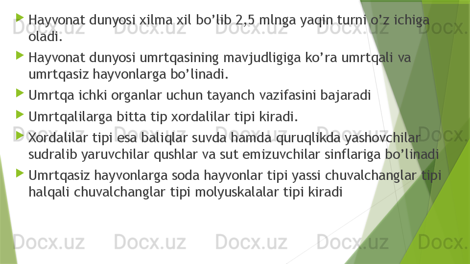 
Hayvonat dunyosi xilma xil bo’lib 2,5 mlnga yaqin turni o’z ichiga 
oladi. 

Hayvonat dunyosi umrtqasining mavjudligiga ko’ra umrtqali va 
umrtqasiz hayvonlarga bo’linadi.

Umrtqa ichki organlar uchun tayanch vazifasini bajaradi

Umrtqalilarga bitta tip xordalilar tipi kiradi. 

Xordalilar tipi esa baliqlar suvda hamda quruqlikda yashovchilar 
sudralib yaruvchilar qushlar va sut emizuvchilar sinflariga bo’linadi 

Umrtqasiz hayvonlarga soda hayvonlar tipi yassi chuvalchanglar tipi 
halqali chuvalchanglar tipi molyuskalalar tipi kiradi                 