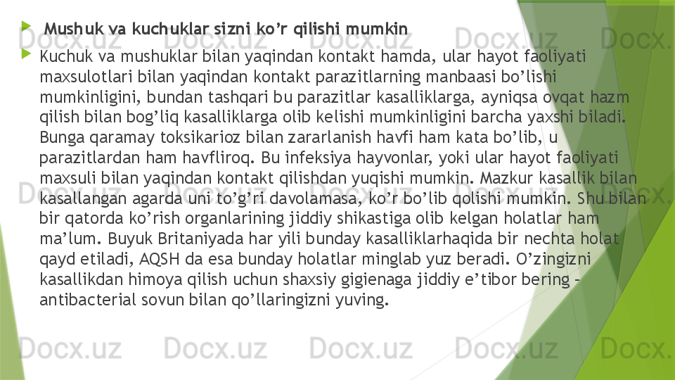 
  Mushuk va kuchuklar sizni ko’r qilishi mumkin

Kuchuk va mushuklar bilan yaqindan kontakt hamda, ular hayot faoliyati 
maxsulotlari bilan yaqindan kontakt parazitlarning manbaasi bo’lishi 
mumkinligini, bundan tashqari bu parazitlar kasalliklarga, ayniqsa ovqat hazm 
qilish bilan bog’liq kasalliklarga olib kelishi mumkinligini barcha yaxshi biladi. 
Bunga qaramay toksikarioz bilan zararlanish havfi ham kata bo’lib, u 
parazitlardan ham havfliroq. Bu infeksiya hayvonlar, yoki ular hayot faoliyati 
maxsuli bilan yaqindan kontakt qilishdan yuqishi mumkin. Mazkur kasallik bilan 
kasallangan agarda uni to’g’ri davolamasa, ko’r bo’lib qolishi mumkin. Shu bilan 
bir qatorda ko’rish organlarining jiddiy shikastiga olib kelgan holatlar ham 
ma’lum. Buyuk Britaniyada har yili bunday kasalliklarhaqida bir nechta holat 
qayd etiladi, AQSH da esa bunday holatlar minglab yuz beradi. O’zingizni 
kasallikdan himoya qilish uchun shaxsiy gigienaga jiddiy e’tibor bering – 
antibacterial sovun bilan qo’llaringizni yuving.                 