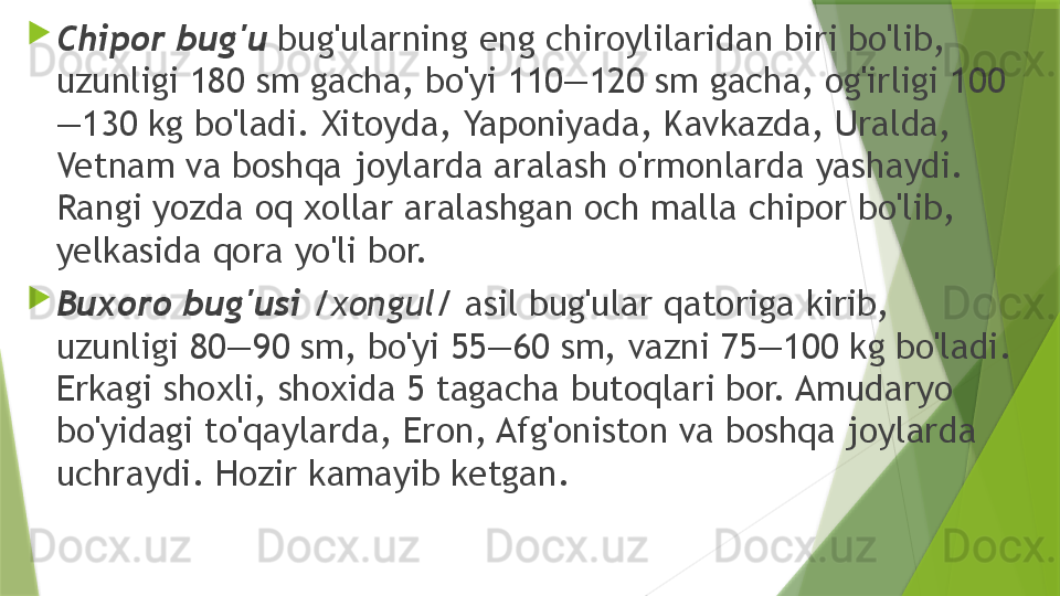 
Chipor bug'u  bug'ularning eng chiroylilaridan biri bo'lib, 
uzunligi 180 sm gacha, bo'yi 110—120 sm gacha, og'irligi 100
—130 kg bo'ladi. Xitoyda, Yaponiyada, Kavkazda, Uralda, 
Vetnam va boshqa joylarda aralash o'rmonlarda yashaydi. 
Rangi yozda oq xollar aralashgan och malla chipor bo'lib, 
yelkasida qora yo'li bor.

Buxoro bug'usi  /xongul/  asil bug'ular qatoriga kirib, 
uzunligi 80—90 sm, bo'yi 55—60 sm, vazni 75—100 kg bo'ladi. 
Erkagi shoxli, shoxida 5 tagacha butoqlari bor. Amudaryo 
bo'yidagi to'qaylarda, Eron, Afg'oniston va boshqa joylarda 
uchraydi. Hozir kamayib ketgan.                 