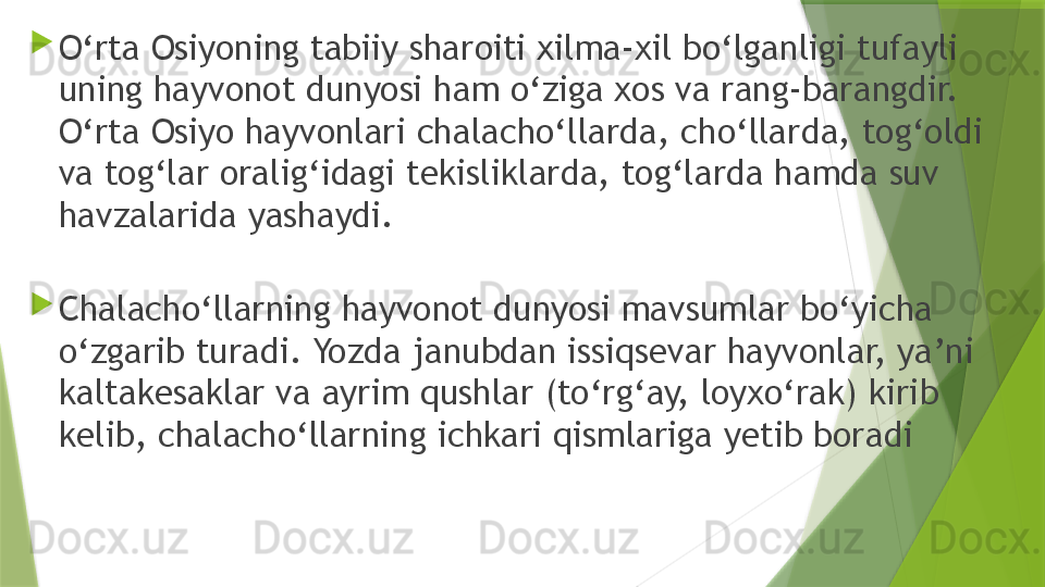 
O‘rta Osiyoning tabiiy sharoiti xilma-xil bo‘lganligi tufayli 
uning hayvonot dunyosi ham o‘ziga xos va rang-barangdir. 
O‘rta Osiyo hayvonlari chalacho‘llarda, cho‘llarda, tog‘oldi 
va tog‘lar oralig‘idagi tekisliklarda, tog‘larda hamda suv 
havzalarida yashaydi.

Chalacho‘llarning hayvonot dunyosi mavsumlar bo‘yicha 
o‘zgarib turadi. Yozda janubdan issiqsevar hayvonlar, ya’ni 
kaltakesaklar va ayrim qushlar (to‘rg‘ay, loyxo‘rak) kirib 
kelib, chalacho‘llarning ichkari qismlariga yetib boradi                 