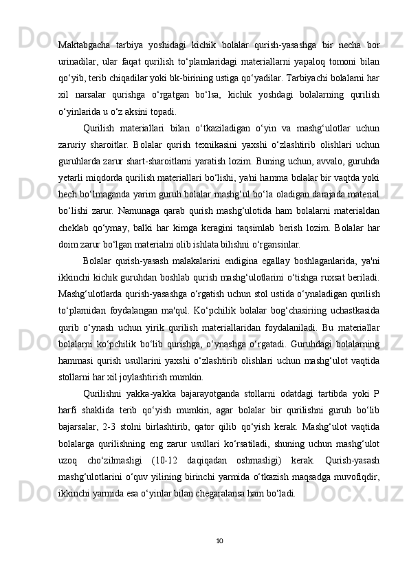 Maktabgacha   tarbiya   yoshidagi   kichik   bolalar   qurish-yasashga   bir   necha   bor
urinadilar,   ular   faqat   qurilish   to‘plamlaridagi   materiallarni   yapaloq   tomoni   bilan
qo‘yib, terib chiqadilar yoki bk-birining ustiga qo‘yadilar. Tarbiyachi bolalarni har
xil   narsalar   qurishga   o‘rgatgan   bo‘lsa,   kichik   yoshdagi   bolalarning   qurilish
o‘yinlarida u o‘z aksini topadi. 
Qurilish   materiallari   bilan   o‘tkaziladigan   o‘yin   va   mashg‘ulotlar   uchun
zaruriy   sharoitlar.   Bolalar   qurish   texnikasini   yaxshi   o‘zlashtirib   olishlari   uchun
guruhlarda zarur shart-sharoitlarni yaratish lozim. Buning uchun, avvalo, guruhda
yetarli miqdorda qurilish materiallari bo‘lishi, ya'ni hamma bolalar bir vaqtda yoki
hech bo‘lmaganda yarim guruh bolalar mashg‘ul bo‘la oladigan darajada material
bo‘lishi   zarur.   Namunaga   qarab   qurish   mashg‘ulotida   ham   bolalarni   materialdan
cheklab   qo‘ymay,   balki   har   kimga   keragini   taqsimlab   berish   lozim.   Bolalar   har
doim zarur bo‘lgan materialni olib ishlata bilishni o‘rgansinlar. 
Bolalar   qurish-yasash   malakalarini   endigina   egallay   boshlaganlarida,   ya'ni
ikkinchi kichik guruhdan boshlab qurish mashg‘ulotlarini o‘tishga ruxsat beriladi.
Mashg‘ulotlarda qurish-yasashga o‘rgatish uchun stol ustida o‘ynaladigan qurilish
to‘plarnidan   foydalangan   ma'qul.   Ko‘pchilik   bolalar   bog‘chasiriing   uchastkasida
qurib   o‘ynash   uchun   yirik   qurilish   materiallaridan   foydalaniladi.   Bu   materiallar
bolalarni   ko‘pchilik   bo‘lib   qurishga,   o‘ynashga   o‘rgatadi.   Guruhdagi   bolalarning
hammasi   qurish   usullarini   yaxshi   o‘zlashtirib   olishlari   uchun   mashg‘ulot   vaqtida
stollarni har xil joylashtirish mumkin. 
Qurilishni   yakka-yakka   bajarayotganda   stollarni   odatdagi   tartibda   yoki   P
harfi   shaklida   terib   qo‘yish   mumkin,   agar   bolalar   bir   qurilishni   guruh   bo‘lib
bajarsalar,   2-3   stolni   birlashtirib,   qator   qilib   qo‘yish   kerak.   Mashg‘ulot   vaqtida
bolalarga   qurilishning   eng   zarur   usullari   ko‘rsatiladi,   shuning   uchun   mashg‘ulot
uzoq   cho‘zilmasligi   (10-12   daqiqadan   oshmasligi)   kerak.   Qurish-yasash
mashg‘ulotlarini   o‘quv   yilining   birinchi   yarmida   o‘tkazish   maqsadga   muvofiqdir,
ikkinchi yarmida esa o‘yinlar bilan chegaralansa ham bo‘ladi. 
10