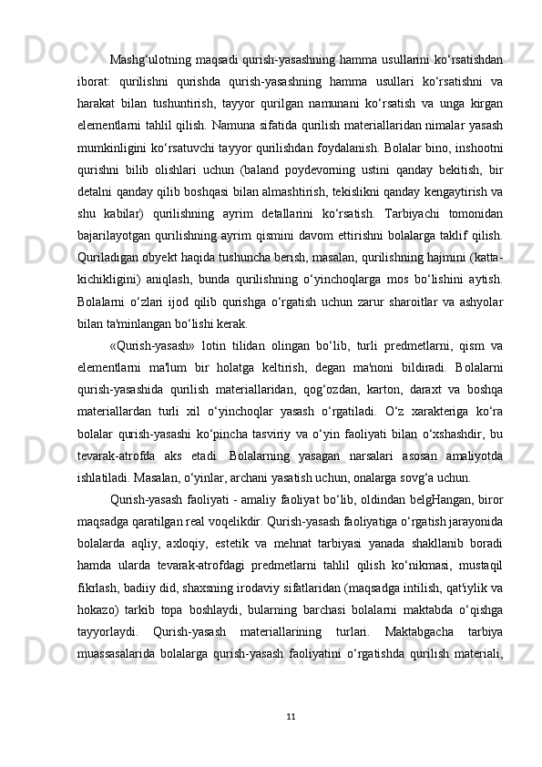 Mashg‘ulotning  maqsadi   qurish-yasashning  hamma  usullarini  ko‘rsatishdan
iborat:   qurilishni   qurishda   qurish-yasashning   hamma   usullari   ko‘rsatishni   va
harakat   bilan   tushuntirish,   tayyor   qurilgan   namunani   ko‘rsatish   va   unga   kirgan
elementlarni tahlil qilish. Namuna sifatida qurilish materiallaridan nimalar yasash
mumkinligini ko‘rsatuvchi  tayyor qurilishdan foydalanish. Bolalar bino, inshootni
qurishni   bilib   olishlari   uchun   (baland   poydevorning   ustini   qanday   bekitish,   bir
detalni qanday qilib boshqasi bilan almashtirish, tekislikni qanday kengaytirish va
shu   kabilar)   qurilishning   ayrim   detallarini   ko‘rsatish.   Tarbiyachi   tomonidan
bajarilayotgan   qurilishning   ayrim   qismini   davom   ettirishni   bolalarga   taklif   qilish.
Quriladigan obyekt haqida tushuncha berish, masalan, qurilishning hajmini (katta-
kichikligini)   aniqlash,   bunda   qurilishning   o‘yinchoqlarga   mos   bo‘lishini   aytish.
Bolalarni   o‘zlari   ijod   qilib   qurishga   o‘rgatish   uchun   zarur   sharoitlar   va   ashyolar
bilan ta'minlangan bo‘lishi kerak. 
«Qurish-yasash»   lotin   tilidan   olingan   bo‘lib,   turli   predmetlarni,   qism   va
elementlarni   ma'lum   bir   holatga   keltirish,   degan   ma'noni   bildiradi.   Bolalarni
qurish-yasashida   qurilish   materiallaridan,   qog‘ozdan,   karton,   daraxt   va   boshqa
materiallardan   turli   xil   o‘yinchoqlar   yasash   o‘rgatiladi.   O‘z   xarakteriga   ko‘ra
bolalar   qurish-yasashi   ko‘pincha   tasviriy   va   o‘yin   faoliyati   bilan   o‘xshashdir,   bu
tevarak-atrofda   aks   etadi.   Bolalarning   yasagan   narsalari   asosan   amaliyotda
ishlatiladi. Masalan, o‘yinlar, archani yasatish uchun, onalarga sovg‘a uchun. 
Qurish-yasash faoliyati - amaliy faoliyat bo‘lib, oldindan belgHangan, biror
maqsadga qaratilgan real voqelikdir. Qurish-yasash faoliyatiga o‘rgatish jarayonida
bolalarda   aqliy,   axloqiy,   estetik   va   mehnat   tarbiyasi   yanada   shakllanib   boradi
hamda   ularda   tevarak-atrofdagi   predmetlarni   tahlil   qilish   ko‘nikmasi,   mustaqil
fikrlash, badiiy did, shaxsning irodaviy sifatlaridan (maqsadga intilish, qat'iylik va
hokazo)   tarkib   topa   boshlaydi,   bularning   barchasi   bolalarni   maktabda   o‘qishga
tayyorlaydi.   Qurish-yasash   materiallarining   turlari.   Maktabgacha   tarbiya
muassasalarida   bolalarga   qurish-yasash   faoliyatini   o‘rgatishda   qurilish   materiali,
11