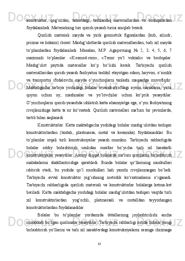 konstruktor,   qog‘ozdan,   tabiatdagi,   tashlandiq   materiallardan   va   boshqalardan
foydalaniladi. Materialning turi qurish-yasash turini aniqlab beradi. 
Qurilish   materiali   mayda   va   yirik   geometrik   figuralardan   (kub,   silindr,
prizma va hokazo) iborat. Mashg‘ulotlarda qurilish materiallaridan, turli xil mayda
to‘plamlardan   foydalaniladi.   Masalan,   M.P.   Agapovning   №   2,   3,   4,   5,   6,   7
mazmunli   to‘plamlar:   «Kosmod-rom»,   «Temir   yo‘l   vokzali»   va   boshqalar.
Mashg‘ulot   paytida   materiallar   ko‘p   bo‘lishi   kerak.   Tarbiyachi   qurilish
materiallaridan qurish-yasash faoliyatini tashkil etayotgan odam, hayvon; o‘simlik
va   transportni   ifodalovchi   mayda   o‘yinchoqlarni   tanlashi   maqsadga   muvofiqdir.
Maktabgacha   tarbiya   yoshidagi   bolalar   tevarak-atrofdagi   ayrim   narsalarni,   ya'ni
quyon   uchun   uy,   mashinalar   va   yo‘lovchilar   uchun   ko‘prik   yasaydilar.
O‘yinchoqlarni qurish-yasashda ishlatish katta ahamiyatga ega, o‘yin faoliyatining
rivojlanishiga   katta   ta`sir   ko‘rsatadi.   Qurilish   materiallari   ma'lum   bir   javonlarda,
tartib bilan saqlanadi. 
Konstruktorlar. Katta maktabgacha yoshdagi bolalar mashg`ulotdan tashqari
konstruktorlardan   (taxtali,   plastmassa,   metal   va   keramika)   foydalanadilar.   Bu
to‘plamlar   orqali   turli   konstruksiyalar   yasash   mumkin.   Tarbiyachi   rahbarligida
bolalar   oddiy   birlashtirish   usulidan   suratlar   bo‘yicha   turli   xil   harakatli
konstruksiyalar yasaydilar. Asosiy diqqat bolalarda ma'lum qismlarini birlashtirish
malakalarini   shakllantirishga   qaratiladi.   Bunda   bolalar   qo‘llarining   muskullari
ishtirok   etadi,   bu   yoshda   qo‘l   muskullari   hali   yaxshi   rivojlanmagan   bo‘ladi.
Tarbiyachi   avval   konstruktor   yig‘ishning   metodik   ko‘rsatmalarini   o‘rganadi.
Tarbiyachi   rahbarligida   qurilish   materiali   va   konstruktorlar   bolalarga   ketma-ket
beriladi.  Katta  maktabgacha  yoshdagi   bolalar  mashg‘ulotdan  tashqari   vaqtda turli
xil   konstruktorlardan:   yog‘ochli,   platmassali   va   metalldan   tayyorlangan
konstruktorlardan foydalanadilar. 
Bolalar   bu   to‘plamlar   yordamida   detallarning   joylashtirilishi   ancha
murakkab bo‘lgan qurilmalar yasaydilar. Tarbiyachi rahbarligi ostida bolalar yangi
birlashtirish yo‘llarini va turli xil xarakterdagi konstruksiyalarni rasmga chizmaga
12