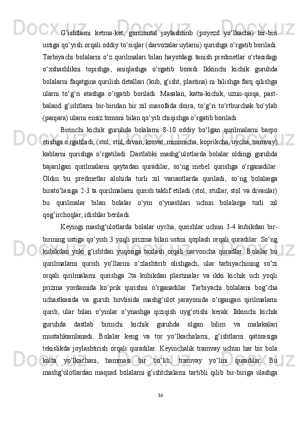 G’ishtlarni   ketma-ket,   gorizontal   joylashtirib   (poyezd   yo‘lkacha)   bir-biri
ustiga qo‘yish orqali oddiy to‘siqlar (darvozalar uylarni) qurishga o‘rgatib boriladi.
Tarbiyachi  bolalarni   o‘z   qurilmalari   bilan  hayotdagi   tanish  predmetlar   o‘rtasidagi
o‘xshashlikni   topishga,   aniqlashga   o‘rgatib   boradi   Ikkinchi   kichik   guruhda
bolalarni faqatgina qurilish detallari (kub, g‘isht, plastina) ni bilishga farq qilishga
ularni   to‘g‘ri   atashga   o‘rgatib   boriladi.   Masalan,   katta-kichik,   uzun-qisqa,   past-
baland   g‘ishtlarni   bir-biridan   bir   xil   masofada   doira,   to‘g‘ri   to‘rtburchak   bo‘ylab
(panjara) ularni ensiz tomoni bilan qo‘yib chiqishga o‘rgatib boriladi. 
Birinchi   kichik   guruhda   bolalarni   8-10   oddiy   bo‘lgan   qurilmalarni   barpo
etishga o rgatiladi, (stol, stul, divan, krovat, minoracha, koprikcha, uycha, tramvay)
kablarni   qurishga   o‘rgatiladi.   Dastlabki   mashg‘ulotlarda   bolalar   oldingi   guruhda
bajarilgan   qurilmalarni   qaytadan   quradilar,   so‘ng   mebel   qurishga   o‘rganadilar.
Oldin   bu   predmetlar   alohida   turli   xil   variantlarda   quriladi,   so‘ng   bolalarga
birato‘lasiga 2-3 ta qurilmalarni qurish taklif etiladi (stol, stullar, stol va divanlar)
bu   qurilmalar   bilan   bolalar   o‘yin   o‘ynashlari   uchun   bolalarga   turli   xil
qog‘irchoqlar, idishlar beriladi. 
Keyingi   mashg‘ulotlarda   bolalar   uycha,   qurishlar   uchun   3-4   kubikdan   bir-
birining ustiga qo‘yish 3 yoqli prizma bilan ustini qoplash orqali quradilar. So‘ng
kubikdan   yoki   g‘ishtdan   yuqoriga   taxlash   orqali   narvoncha   quradlar.   Bolalar   bu
qurilmalarni   qurish   yo‘llarini   o‘zlashtirib   olishgach,   ular   tarbiyachining   so‘zi
orqali   qirilmalarni   qurishga   2ta   kubikdan   plastinalar   va   ikki   kichik   uch   yoqli
prizma   yordamida   ko‘prik   qurishni   o‘rganadilar.   Tarbiyachi   bolalarni   bog‘cha
uchastkasida   va   guruh   hovlisida   mashg‘ulot   jarayonida   o‘rgangan   qirilmalarni
qurib,   ular   bilan   o‘yinlar   o‘ynashga   qiziqish   uyg‘otishi   kerak.   Ikkinchi   kichik
guruhda   dastlab   birinchi   kichik   guruhda   olgan   bilim   va   malakalari
mustahkamlanadi.   Bolalar   keng   va   tor   yo‘lkachalarni,   g‘ishtlarni   qatorasiga
tekislikda   joylashtirish   orqali   quradilar.   Keyinchalik   tramvay   uchun   har   bir   bola
kalta   yo‘lkachani,   hammasi   bir   bo‘lib,   tramvay   yo‘lini   quradilar.   Bu
mashg‘ulotlardan   maqsad   bolalarni   g‘ishtchalarni   tartibli   qilib   bir-biriga   ulashga
16 