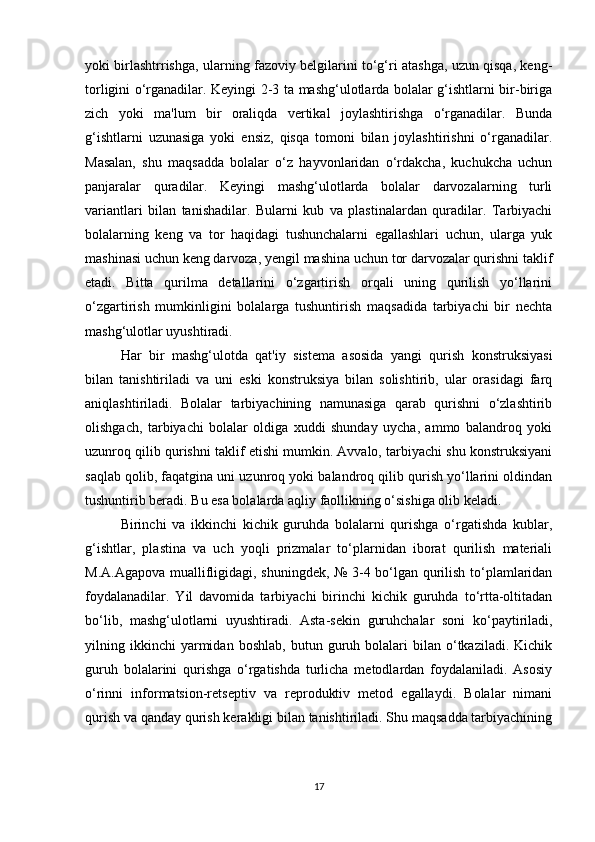 yoki birlashtrrishga, ularning fazoviy belgilarini to‘g‘ri atashga, uzun qisqa, keng-
torligini o‘rganadilar. Keyingi 2-3 ta mashg‘ulotlarda bolalar g‘ishtlarni bir-biriga
zich   yoki   ma'lum   bir   oraliqda   vertikal   joylashtirishga   o‘rganadilar.   Bunda
g‘ishtlarni   uzunasiga   yoki   ensiz,   qisqa   tomoni   bilan   joylashtirishni   o‘rganadilar.
Masalan,   shu   maqsadda   bolalar   o‘z   hayvonlaridan   o‘rdakcha,   kuchukcha   uchun
panjaralar   quradilar.   Keyingi   mashg‘ulotlarda   bolalar   darvozalarning   turli
variantlari   bilan   tanishadilar.   Bularni   kub   va   plastinalardan   quradilar.   Tarbiyachi
bolalarning   keng   va   tor   haqidagi   tushunchalarni   egallashlari   uchun,   ularga   yuk
mashinasi uchun keng darvoza, yengil mashina uchun tor darvozalar qurishni taklif
etadi.   Bitta   qurilma   detallarini   o‘zgartirish   orqali   uning   qurilish   yo‘llarini
o‘zgartirish   mumkinligini   bolalarga   tushuntirish   maqsadida   tarbiyachi   bir   nechta
mashg‘ulotlar uyushtiradi. 
Har   bir   mashg‘ulotda   qat'iy   sistema   asosida   yangi   qurish   konstruksiyasi
bilan   tanishtiriladi   va   uni   eski   konstruksiya   bilan   solishtirib,   ular   orasidagi   farq
aniqlashtiriladi.   Bolalar   tarbiyachining   namunasiga   qarab   qurishni   o‘zlashtirib
olishgach,   tarbiyachi   bolalar   oldiga   xuddi   shunday   uycha,   ammo   balandroq   yoki
uzunroq qilib qurishni taklif etishi mumkin. Avvalo, tarbiyachi shu konstruksiyani
saqlab qolib, faqatgina uni uzunroq yoki balandroq qilib qurish yo‘llarini oldindan
tushuntirib beradi. Bu esa bolalarda aqliy faollikning o‘sishiga olib keladi. 
Birinchi   va   ikkinchi   kichik   guruhda   bolalarni   qurishga   o‘rgatishda   kublar,
g‘ishtlar,   plastina   va   uch   yoqli   prizmalar   to‘plarnidan   iborat   qurilish   materiali
M.A.Agapova muallifligidagi, shuningdek, № 3-4 bo‘lgan qurilish to‘plamlaridan
foydalanadilar.   Yil   davomida   tarbiyachi   birinchi   kichik   guruhda   to‘rtta-oltitadan
bo‘lib,   mashg‘ulotlarni   uyushtiradi.   Asta-sekin   guruhchalar   soni   ko‘paytiriladi,
yilning  ikkinchi   yarmidan   boshlab,   butun  guruh  bolalari   bilan   o‘tkaziladi.   Kichik
guruh   bolalarini   qurishga   o‘rgatishda   turlicha   metodlardan   foydalaniladi.   Asosiy
o‘rinni   informatsion-retseptiv   va   reproduktiv   metod   egallaydi.   Bolalar   nimani
qurish va qanday qurish kerakligi bilan tanishtiriladi. Shu maqsadda tarbiyachining
17 