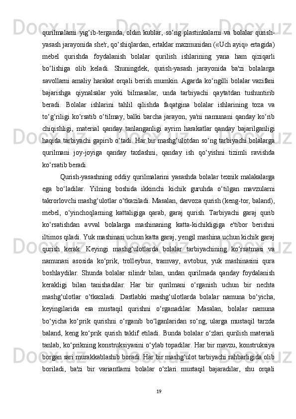 qurilmalarni   yig‘ib-terganda,   oldin   kublar,   so‘ng   plastinkalarni   va   bolalar   qurish-
yasash jarayonida she'r, qo‘shiqlardan, ertaklar mazmunidan («Uch ayiq» ertagida)
mebel   qurishda   foydalanish   bolalar   qurilish   ishlarining   yana   ham   qiziqarli
bo‘lishiga   olib   keladi.   Shuningdek,   qurish-yasash   jarayonida   ba'zi   bolalarga
savollarni amaliy harakat orqali berish mumkin. Agarda ko‘ngilli bolalar vazifani
bajarishga   qiynalsalar   yoki   bilmasalar,   unda   tarbiyachi   qaytatdan   tushuntirib
beradi.   Bolalar   ishlarini   tahlil   qilishda   faqatgina   bolalar   ishlarining   toza   va
to‘g‘riligi  ko‘rsatib   o‘tilmay,  balki  barcha  jarayon,  ya'ni  namunani   qanday  ko‘rib
chiqishligi,   material   qanday   tanlanganligi   ayrim   harakatlar   qanday   bajarilganligi
haqida tarbiyachi gapirib o‘tadi. Har bir mashg‘ulotdan so‘ng tarbiyachi bolalarga
qurilmani   joy-joyiga   qanday   taxlashni,   qanday   ish   qo‘yishni   tizimli   ravishda
ko‘rsatib beradi. 
Qurish-yasashning  oddiy qurilmalarini  yasashda  bolalar  texnik malakalarga
ega   bo‘ladilar.   Yilning   boshida   ikkinchi   kichik   guruhda   o‘tilgan   mavzularni
takrorlovchi mashg‘ulotlar o‘tkaziladi. Masalan, darvoza qurish (keng-tor, baland),
mebel,   o‘yinchoqlarning   kattaligiga   qarab,   garaj   qurish.   Tarbiyachi   garaj   qurib
ko‘rsatishdan   avval   bolalarga   mashinaning   katta-kichikligiga   e'tibor   berishni
iltimos qiladi. Yuk mashinasi uchun katta garaj, yengil mashina uchun kichik garaj
qurish   kerak.   Keyingi   mashg‘ulotlarda   bolalar   tarbiyachining   ko‘rsatmasi   va
namunasi   asosida   ko‘prik,   trolleybus,   tramvay,   avtobus,   yuk   mashinasini   qura
boshlaydilar.   Shunda   bolalar   silindr   bilan,   undan   qurilmada   qanday   foydalanish
kerakligi   bilan   tanishadilar.   Har   bir   qurilmani   o‘rganish   uchun   bir   nechta
mashg‘ulotlar   o‘tkaziladi.   Dastlabki   mashg‘ulotlarda   bolalar   namuna   bo‘yicha,
keyingilarida   esa   mustaqil   qurishni   o‘rganadilar.   Masalan,   bolalar   namuna
bo‘yicha   ko‘prik   qurishni   o‘rganib   bo‘lganlaridan   so‘ng,   ularga   mustaqil   tarzda
baland,   keng   ko‘prik   qurish   taklif   etiladi.   Bunda   bolalar   o‘zlari   qurilish   materiali
tanlab, ko‘prikning konstruksiyasini o‘ylab topadilar. Har bir mavzu, konstruksiya
borgan sari murakkablashib boradi. Har bir mashg‘ulot tarbiyachi rahbarligida olib
boriladi,   ba'zi   bir   variantlarni   bolalar   o‘zlari   mustaqil   bajaradilar,   shu   orqali
19 