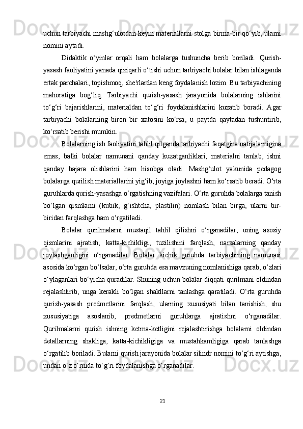 uchun tarbiyachi mashg‘ulotdan keyin materiallarni stolga birma-bir qo‘yib, ularni
nomini aytadi. 
Didaktik   o‘yinlar   orqali   ham   bolalarga   tushuncha   berib   boriladi.   Qurish-
yasash faoliyatini yanada qiziqarli o‘tishi uchun tarbiyachi bolalar bilan ishlaganda
ertak parchalari, topishmoq, she'rlardan keng foydalanish lozim. Bu tarbiyachining
mahoratiga   bog‘liq.   Tarbiyachi   qurish-yasash   jarayonida   bolalarning   ishlarini
to‘g‘ri   bajarishlarini,   materialdan   to‘g‘ri   foydalanishlarini   kuzatib   boradi.   Agar
tarbiyachi   bolalarning   biron   bir   xatosini   ko‘rsa,   u   paytda   qaytadan   tushuntirib,
ko‘rsatib berishi mumkin. 
Bolalarning ish faoliyatini tahlil qilganda tarbiyachi faqatgina natijalarnigina
emas,   balki   bolalar   namunani   qanday   kuzatganliklari,   materialni   tanlab,   ishni
qanday   bajara   olishlarini   ham   hisobga   oladi.   Mashg‘ulot   yakunida   pedagog
bolalarga qurilish materiallarini yig‘ib, joyiga joylashni ham ko‘rsatib beradi. O‘rta
guruhlarda qurish-yasashga o‘rgatishning vazifalari. O‘rta guruhda bolalarga tanish
bo‘lgan   qismlarni   (kubik,   g‘ishtcha,   plastilin)   nomlash   bilan   birga,   ularni   bir-
biridan farqlashga ham o‘rgatiladi. 
Bolalar   qurilmalarni   mustaqil   tahlil   qilishni   o‘rganadilar;   uning   asosiy
qismlarini   ajratish,   katta-kichikligi,   tuzilishini   farqlash,   narsalarning   qanday
joylashganligini   o‘rganadilar.   Bolalar   kichik   guruhda   tarbiyachining   namunasi
asosida ko‘rgan bo‘lsalar, o‘rta guruhda esa mavzuning nomlanishiga qarab, o‘zlari
o‘ylaganlari bo‘yicha quradilar. Shuning uchun bolalar diqqati qurilmani oldindan
rejalashtirib,   unga   kerakli   bo‘lgan   shakllarni   tanlashga   qaratiladi.   O‘rta   guruhda
qurish-yasash   predmetlarini   farqlash,   ularning   xususiyati   bilan   tanishish,   shu
xususiyatiga   asoslanib,   predmetlarni   guruhlarga   ajratishni   o‘rganadilar.
Qurilmalarni   qurish   ishning   ketma-ketligini   rejalashtirishga   bolalarni   oldindan
detallarning   shakliga,   katta-kichikligiga   va   mustahkamligiga   qarab   tanlashga
o‘rgatilib boriladi. Bularni qurish jarayonida bolalar silindr nomini to‘g‘ri aytishga,
undan o‘z o‘rnida to‘g‘ri foydalanishga o‘rganadilar. 
21