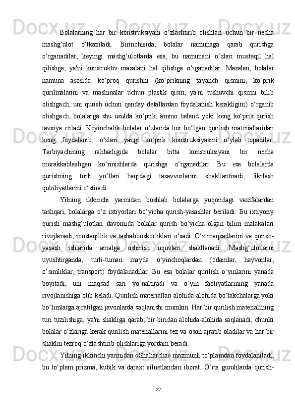 Bolalarning   har   bir   konstruksiyani   o‘zlashtirib   olishlari   uchun   bir   necha
mashg‘ulot   o‘tkaziladi.   Birinchisida,   bolalar   namunaga   qarab   qurishga
o‘rganadilar,   keyingi   mashg‘ulotlarda   esa,   bu   namunani   o‘zlari   mustaqil   hal
qilishga,   ya'ni   konstruktiv   masalani   hal   qilishga   o‘rganadilar.   Masalan,   bolalar
namuna   asosida   ko‘proq   qurishni   (ko‘prikning   tayanch   qismini,   ko‘prik
qurilmalarini   va   mashinalar   uchun   plastik   qism,   ya'ni   tushuvchi   qismni   bilib
olishgach,   uni   qurish   uchun   qanday   detallardan   foydalanish   kerakligini)   o‘rganib
olishgach,   bolalarga   shu   usulda   ko‘prik,   ammo   baland   yoki   keng   ko‘prik   qurish
tavsiya   etiladi.   Keyinchalik   bolalar   o‘zlarida   bor   bo‘lgan   qurilish   materiallaridan
keng   foydalanib,   o‘zlari   yangi   ko‘prik   konstruksiyasini   o‘ylab   topadilar.
Tarbiyachining   rahbarligida   bolalar   bitta   konstruksiyani   bir   necha
murakkablashgan   ko‘rinishlarda   qurishga   o‘rganadilar.   Bu   esa   bolalarda
qurishning   turli   yo‘llari   haqidagi   tasavvurlarini   shakllantiradi,   fikrlash
qobiliyatlarini o‘stiradi. 
Yilning   ikkinchi   yarmidan   boshlab   bolalarga   yuqoridagi   vazifalardan
tashqari,   bolalarga   o‘z   ixtiyorlari   bo‘yicha   qurish-yasashlar   beriladi.   Bu   ixtiyoriy
qurish   mashg‘ulotlari   davomida   bolalar   qurish   bo‘yicha   olgan   bilim   malakalari
rivojlanadi, mustaqillik va tashabbuskorliklari o‘sadi. O‘z maqsadlarini va qurish-
yasash   ishlarida   amalga   oshirish   uquvlari   shakllanadi.   Mashg‘ulotlarni
uyushtirganda,   turli-tuman   mayda   o‘yinchoqlardan   (odamlar,   hayvonlar,
o‘simliklar,   transport)   foydalanadilar.   Bu   esa   bolalar   qurilish   o‘yinlarini   yanada
boyitadi,   uni   maqsad   sari   yo‘naltiradi   va   o‘yin   faoliyatlarining   yanada
rivojlanishiga olib keladi. Qurilish materiallari alohida-alohida bo‘lakchalarga yoki
bo‘limlarga ajratilgan javonlarda saqlanishi mumkin. Har bir qurilish materialining
turi tuzilishiga, ya'ni shakliga qarab, bir-biridan alohida-alohida saqlanadi, chunki
bolalar o‘zlariga kerak qurilish materiallarini tez va oson ajratib oladilar va har bir
shaklni tezroq o‘zlashtirib olishlariga yordam beradi. 
Yilning ikkinchi yarmidan «Shaharcha» mazmunli to‘plamdan foydalaniladi,
bu   to‘plam   prizma,   kubik   va   daraxt   siluetlaridan   iborat.   O‘rta   guruhlarda   qurish-
22 
