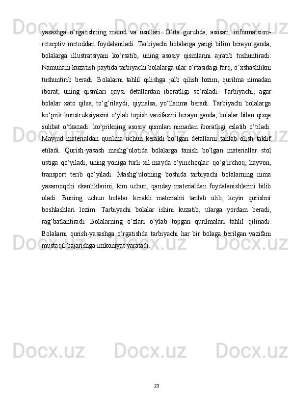 yasashga   o‘rgatishning   metod   va   usullari.   O‘rta   guruhda,   asosan,   informatsion-
retseptiv  metoddan  foydalaniladi. Tarbiyachi  bolalarga  yangi  bilim  berayotganda,
bolalarga   illustratsiyani   ko‘rsatib,   uning   asosiy   qismlarini   ajratib   tushuntiradi.
Namunani kuzatish paytida tarbiyachi bolalarga ular o‘rtasidagi farq, o‘xshashlikni
tushuntirib   beradi.   Bolalarni   tahlil   qilishga   jalb   qilish   lozim,   qurilma   nimadan
iborat,   uning   qismlari   qaysi   detallardan   iboratligi   so‘raladi.   Tarbiyachi,   agar
bolalar   xato   qilsa,   to‘g‘rilaydi,   qiynalsa,   yo‘llanma   beradi.   Tarbiyachi   bolalarga
ko‘prik konstruksiyasini o‘ylab topish vazifasini berayotganda, bolalar bilan qisqa
suhbat   o‘tkazadi:   ko‘prikning   asosiy   qismlari   nimadan   iboratligi   eslatib   o‘tiladi.
Mayjud   materialdan   qurilma   uchun   kerakli   bo‘lgan   detallarni   tanlab   olish   taklif
etiladi.   Qurish-yasash   mashg‘ulotida   bolalarga   tanish   bo‘lgan   materiallar   stol
ustiga  qo‘yiladi,  uning  yoniga  turli  xil   mayda  o‘yinchoqlar:  qo‘g‘irchoq,  hayvon,
transport   terib   qo‘yiladi.   Mashg‘ulotning   boshida   tarbiyachi   bolalarning   nima
yasamoqchi   ekanliklarini,   kim   uchun,   qanday   materialdan   foydalanishlarini   bilib
oladi.   Buning   uchun   bolalar   kerakli   materialni   tanlab   olib,   keyin   qurishni
boshlashlari   lozim.   Tarbiyachi   bolalar   ishini   kuzatib,   ularga   yordam   beradi,
rag‘batlantiradi.   Bolalarning   o‘zlari   o‘ylab   topgan   qurilmalari   tahlil   qilinadi.
Bolalarni   qurish-yasashga   o‘rgatishda   tarbiyachi   har   bir   bolaga   berilgan   vazifani
mustaqil bajarishga imkoniyat yaratadi. 
23