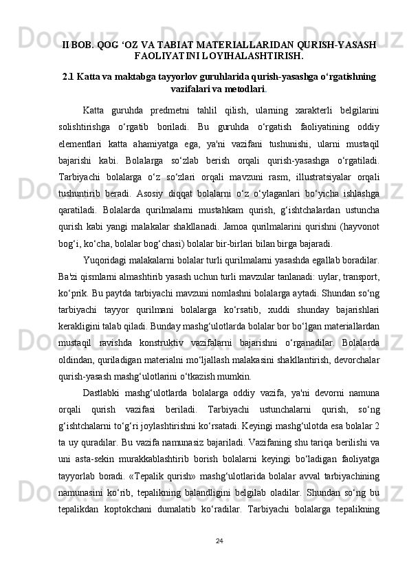 II BOB. QOG ‘OZ VA TABIAT MATERIALLARIDAN QURISH-YASASH
FAOLIYATINI LOYIHALASHTIRISH.
2.1 Katta va maktabga tayyorlov guruhlarida qurish-yasashga o‘rgatishning
vazifalari va metodlari .
Katta   guruhda   predmetni   tahlil   qilish,   ularning   xarakterli   belgilarini
solishtirishga   o‘rgatib   boriladi.   Bu   guruhda   o‘rgatish   faoliyatining   oddiy
elementlari   katta   ahamiyatga   ega,   ya'ni   vazifani   tushunishi,   ularni   mustaqil
bajarishi   kabi.   Bolalarga   so‘zlab   berish   orqali   qurish-yasashga   o‘rgatiladi.
Tarbiyachi   bolalarga   o‘z   so‘zlari   orqali   mavzuni   rasm,   illustratsiyalar   orqali
tushuntirib   beradi.   Asosiy   diqqat   bolalarni   o‘z   o‘ylaganlari   bo‘yicha   ishlashga
qaratiladi.   Bolalarda   qurilmalarni   mustahkam   qurish,   g‘ishtchalardan   ustuncha
qurish   kabi   yangi   malakalar   shakllanadi.   Jamoa   qurilmalarini   qurishni   (hayvonot
bog‘i, ko‘cha, bolalar bog‘chasi) bolalar bir-birlari bilan birga bajaradi. 
Yuqoridagi malakalarni bolalar turli qurilmalarni yasashda egallab boradilar.
Ba'zi qismlarni almashtirib yasash uchun turli mavzular tanlanadi: uylar, transport,
ko‘prik. Bu paytda tarbiyachi mavzuni nomlashni bolalarga aytadi. Shundan so‘ng
tarbiyachi   tayyor   qurilmani   bolalarga   ko‘rsatib,   xuddi   shunday   bajarishlari
kerakligini talab qiladi. Bunday mashg‘ulotlarda bolalar bor bo‘lgan materiallardan
mustaqil   ravishda   konstruktiv   vazifalarni   bajarishni   o‘rganadilar.   Bolalarda
oldindan, quriladigan materialni mo‘ljallash malakasini shakllantirish, devorchalar
qurish-yasash mashg‘ulotlarini o‘tkazish mumkin. 
Dastlabki   mashg‘ulotlarda   bolalarga   oddiy   vazifa,   ya'ni   devorni   namuna
orqali   qurish   vazifasi   beriladi.   Tarbiyachi   ustunchalarni   qurish,   so‘ng
g‘ishtchalarni to‘g‘ri joylashtirishni ko‘rsatadi. Keyingi mashg‘ulotda esa bolalar 2
ta uy quradilar. Bu vazifa namunasiz bajariladi. Vazifaning shu tariqa berilishi va
uni   asta-sekin   murakkablashtirib   borish   bolalarni   keyingi   bo‘ladigan   faoliyatga
tayyorlab   boradi.   «Tepalik   qurish»   mashg‘ulotlarida   bolalar   avval   tarbiyachining
namunasini   ko‘rib,   tepalikning   balandligini   belgilab   oladilar.   Shundan   so‘ng   bu
tepalikdan   koptokchani   dumalatib   ko‘radilar.   Tarbiyachi   bolalarga   tepalikning
24