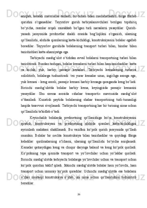 aniqlab,   kerakli   materiallar   tanlash,   bir-birlari   bilan   maslahatlashib,   birga   fikrlab
qurishni   o‘rganadilar.   Tayyorlov   guruh   tarbiyalanuvchilari   berilgan   topshiriq
bo‘yicha,   rasmlar   orqali   murakkab   bo‘lgan   turli   narsalarni   yasaydilar.   Qurish-
yasash   jarayonida   predmetlar   shakli   orasida   bog‘liqlikni   o‘rganish,   ularning
qo‘llanilishi, alohida qismlarning katta-kichikligi, konstruksiyasini  bolalar egallab
boradilar.   Tayyorlov   guruhida   bolalarning   transport   turlari   bilan,   binolar   bilan
tanishishlari katta ahamiyatga ega. 
Tarbiyachi   mashg‘ulot   o‘tishdan   avval   bolalarni   transportning   turlari   bilan
tanishtiradi. Bundan tashqari, bolalar kemalarni turlari bilan ham tanishadilar: katta
va   kichik,   yuk,   harbiy,   passajir   kemalari.   Tarbiyachi   kemalarning   turlarini
solishtirib,   bolalarga   tushuntiradi:   tez   yurar   kemalar   uzun,   ingichga   asosga   ega,
yuk kemasi - keng asosli, passajir kemasi harbiy kemaga qaraganda keng bo‘ladi.
Birinchi   mashg‘ulotda   bolalar   harbiy   kema,   keyingisida   passajir   kemasini
yasaydilar.   Shu   sxema   asosida   «shahar   transporti»   mavzusida   mashg‘ulot
o‘tkaziladi.   Kuzatish   paytida   bolalarning   shahar   transportining   turli-tumanligi
haqida tasavvuri rivojlanadi. Tarbiyachi transportning har bir turining nima uchun
qo‘llanilishi ta'kidlab o‘tadi. 
Keyinchalik   bolalarda   predmetning   qo‘llanishiga   ko‘ra   konstruksiyasini
ajratish,   konstruksiyani   va   predmetning   alohida   qismlari   katta-kichikligini
ayrimlash   malakasi   shakllanadi.   Bu   vazifani   ko‘prik   qurish   jarayonida   qo‘llash
mumkin.   Bolalar   bir   nechta   konstruksiya   bilan   tanishadilar   va   quyidagi   fikrga
keladilar:   qurilmalarning   o‘lchami,   ularning   qo‘llanilishi   bo‘yicha   aniqlanadi.
Kemalar   qatnaydigan   keng   va   chuqur   daryoga   baland   va   keng   ko‘prik   quriladi.
Ko‘prikning   tepa   qismida   transport   va   yo‘lovchilar   uchun   yo‘laklar   quriladi.
Birinchi mashg‘ulotda tarbiyachi  bolalarga yo‘lovchilar uchun va transport uchun
ko‘prik   qurishni   taklif   qiladi.   Ikkinchi   mashg‘ulotda   bolalar   ham   yo‘lovchi,   ham
transport   uchun   umumiy   ko‘prik   quradilar.   Uchinchi   mashg‘ulotda   esa   bolalarni
o‘zlari   mustaqil   konstruksiya   o‘ylab,   uni   nima   uchun   qo‘llanilishini   tushuntirib
beradilar. 
26