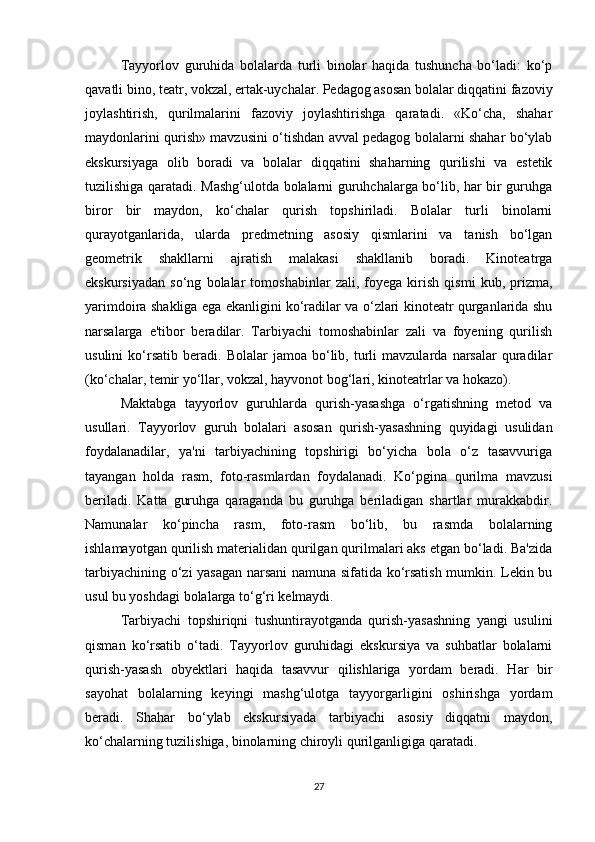 Tayyorlov   guruhida   bolalarda   turli   binolar   haqida   tushuncha   bo‘ladi:   ko‘p
qavatli bino, teatr, vokzal, ertak-uychalar. Pedagog asosan bolalar diqqatini fazoviy
joylashtirish,   qurilmalarini   fazoviy   joylashtirishga   qaratadi.   «Ko‘cha,   shahar
maydonlarini qurish» mavzusini o‘tishdan avval pedagog bolalarni shahar bo‘ylab
ekskursiyaga   olib   boradi   va   bolalar   diqqatini   shaharning   qurilishi   va   estetik
tuzilishiga qaratadi. Mashg‘ulotda bolalarni guruhchalarga bo‘lib, har bir guruhga
biror   bir   maydon,   ko‘chalar   qurish   topshiriladi.   Bolalar   turli   binolarni
qurayotganlarida,   ularda   predmetning   asosiy   qismlarini   va   tanish   bo‘lgan
geometrik   shakllarni   ajratish   malakasi   shakllanib   boradi.   Kinoteatrga
ekskursiyadan   so‘ng   bolalar   tomoshabinlar   zali,   foyega   kirish   qismi   kub,   prizma,
yarimdoira shakliga ega ekanligini ko‘radilar va o‘zlari kinoteatr qurganlarida shu
narsalarga   e'tibor   beradilar.   Tarbiyachi   tomoshabinlar   zali   va   foyening   qurilish
usulini   ko‘rsatib   beradi.   Bolalar   jamoa  bo‘lib,  turli   mavzularda   narsalar   quradilar
(ko‘chalar, temir yo‘llar, vokzal, hayvonot bog‘lari, kinoteatrlar va hokazo). 
Maktabga   tayyorlov   guruhlarda   qurish-yasashga   o‘rgatishning   metod   va
usullari.   Tayyorlov   guruh   bolalari   asosan   qurish-yasashning   quyidagi   usulidan
foydalanadilar,   ya'ni   tarbiyachining   topshirigi   bo‘yicha   bola   o‘z   tasavvuriga
tayangan   holda   rasm,   foto-rasmlardan   foydalanadi.   Ko‘pgina   qurilma   mavzusi
beriladi.   Katta   guruhga   qaraganda   bu   guruhga   beriladigan   shartlar   murakkabdir.
Namunalar   ko‘pincha   rasm,   foto-rasm   bo‘lib,   bu   rasmda   bolalarning
ishlamayotgan qurilish materialidan qurilgan qurilmalari aks etgan bo‘ladi. Ba'zida
tarbiyachining o‘zi yasagan narsani  namuna sifatida ko‘rsatish mumkin. Lekin bu
usul bu yoshdagi bolalarga to‘g‘ri kelmaydi. 
Tarbiyachi   topshiriqni   tushuntirayotganda   qurish-yasashning   yangi   usulini
qisman   ko‘rsatib   o‘tadi.   Tayyorlov   guruhidagi   ekskursiya   va   suhbatlar   bolalarni
qurish-yasash   obyektlari   haqida   tasavvur   qilishlariga   yordam   beradi.   Har   bir
sayohat   bolalarning   keyingi   mashg‘ulotga   tayyorgarligini   oshirishga   yordam
beradi.   Shahar   bo‘ylab   ekskursiyada   tarbiyachi   asosiy   diqqatni   maydon,
ko‘chalarning tuzilishiga, binolarning chiroyli qurilganligiga qaratadi. 
27